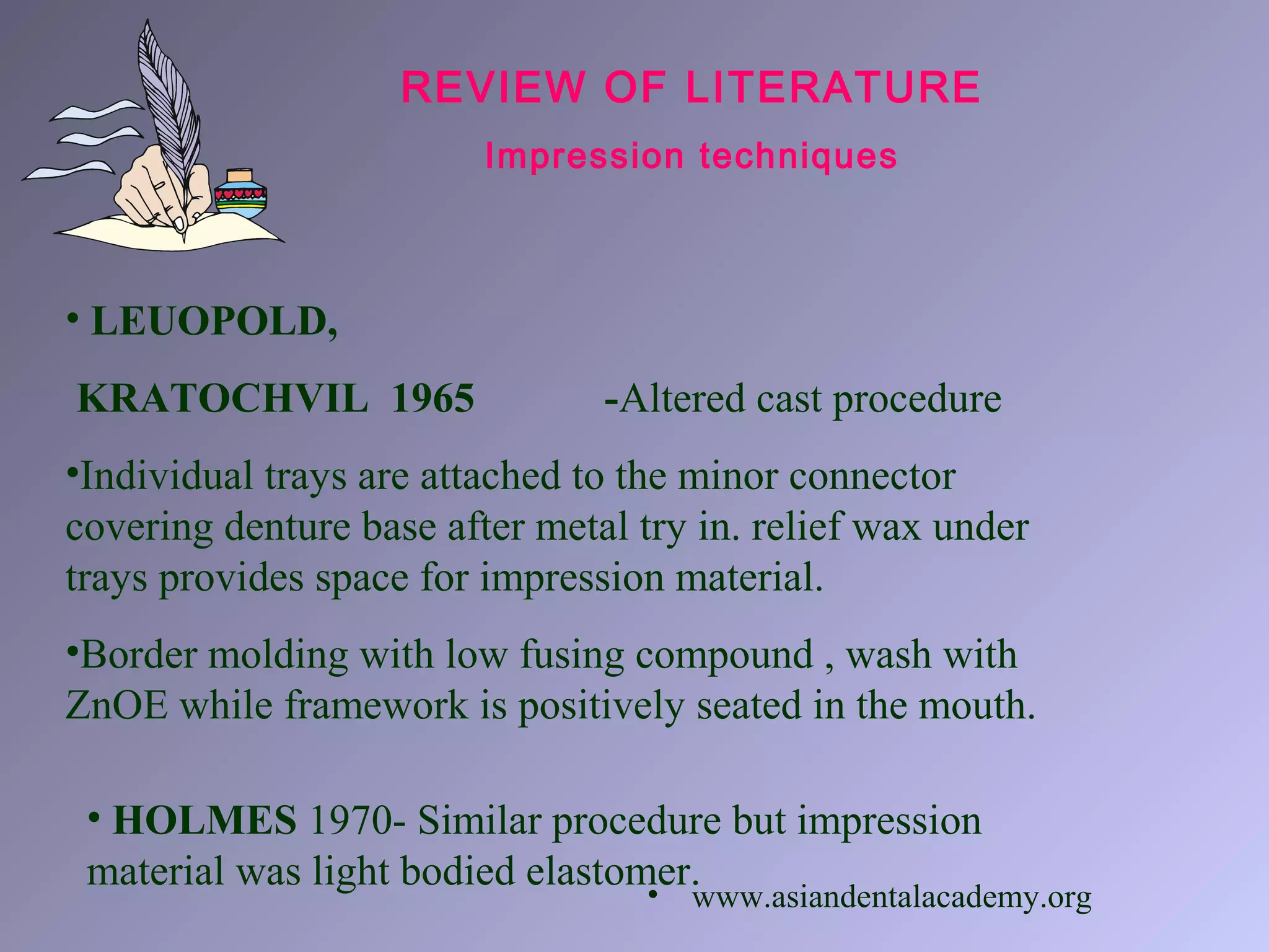 • LEUOPOLD,
KRATOCHVIL 1965 -Altered cast procedure
•Individual trays are attached to the minor connector
covering denture base after metal try in. relief wax under
trays provides space for impression material.
•Border molding with low fusing compound , wash with
ZnOE while framework is positively seated in the mouth.
REVIEW OF LITERATURE
Impression techniques
• HOLMES 1970- Similar procedure but impression
material was light bodied elastomer.• www.asiandentalacademy.org
 