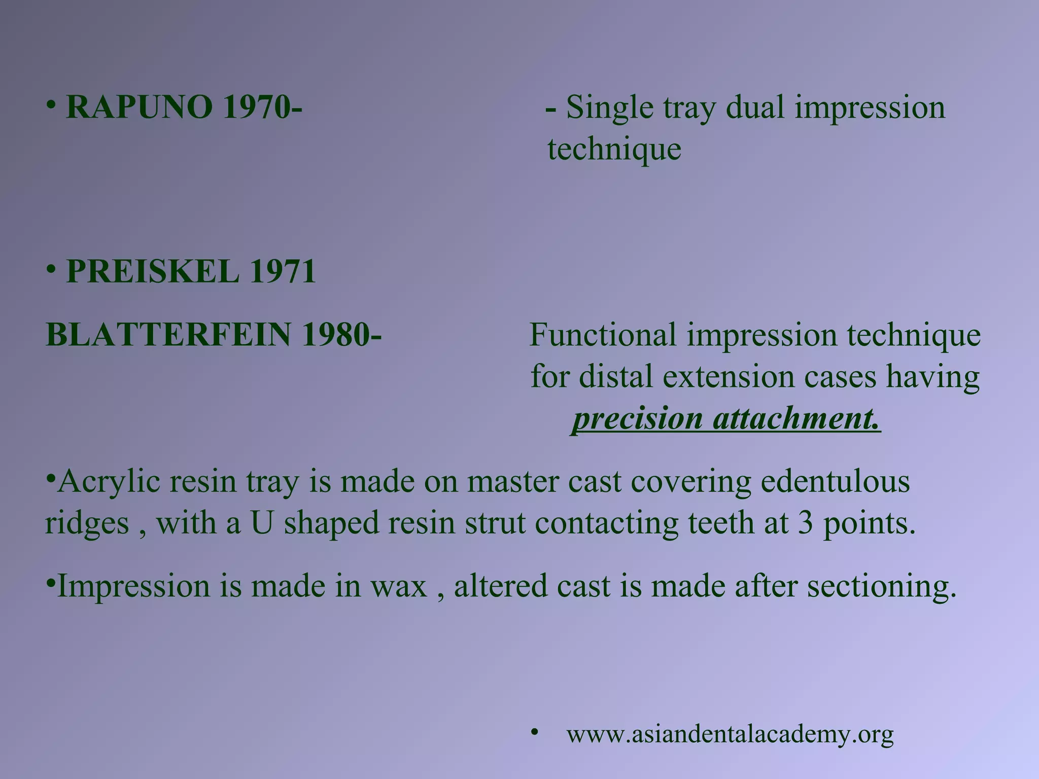• PREISKEL 1971
BLATTERFEIN 1980- Functional impression technique
for distal extension cases having
precision attachment.
•Acrylic resin tray is made on master cast covering edentulous
ridges , with a U shaped resin strut contacting teeth at 3 points.
•Impression is made in wax , altered cast is made after sectioning.
• RAPUNO 1970- - Single tray dual impression
technique
• www.asiandentalacademy.org
 