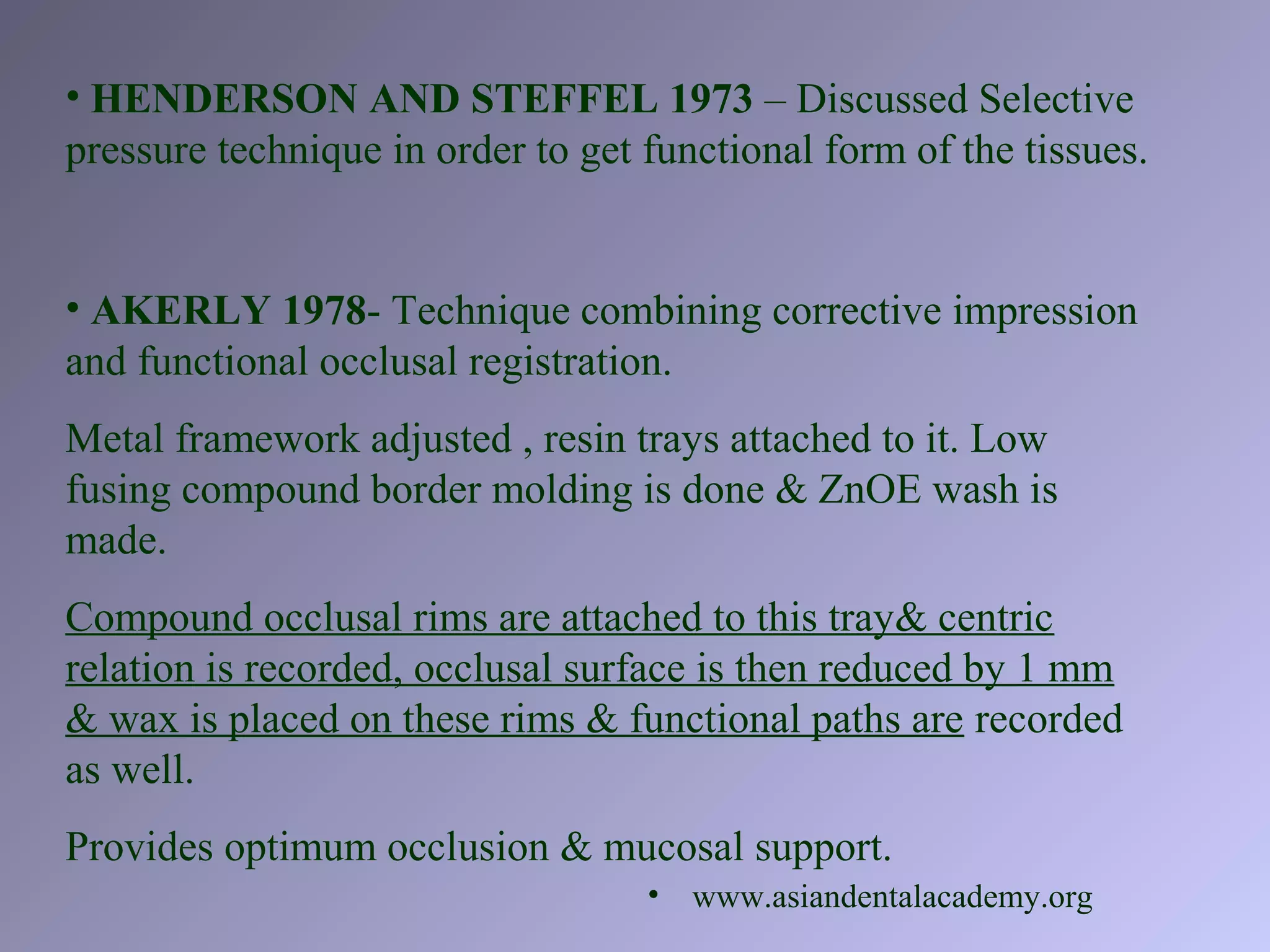 • HENDERSON AND STEFFEL 1973 – Discussed Selective
pressure technique in order to get functional form of the tissues.
• AKERLY 1978- Technique combining corrective impression
and functional occlusal registration.
Metal framework adjusted , resin trays attached to it. Low
fusing compound border molding is done & ZnOE wash is
made.
Compound occlusal rims are attached to this tray& centric
relation is recorded, occlusal surface is then reduced by 1 mm
& wax is placed on these rims & functional paths are recorded
as well.
Provides optimum occlusion & mucosal support.
• www.asiandentalacademy.org
 