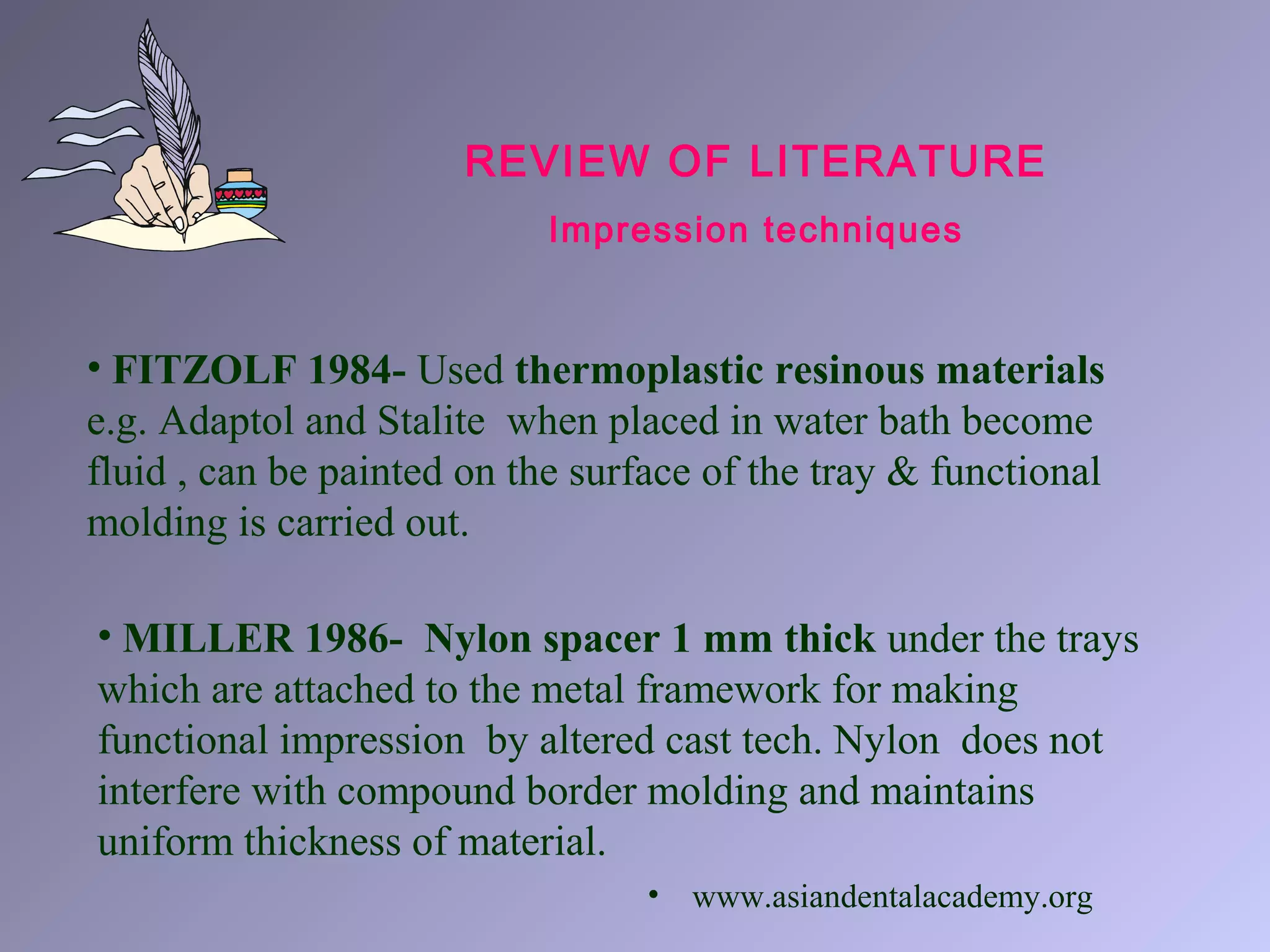 • FITZOLF 1984- Used thermoplastic resinous materials
e.g. Adaptol and Stalite when placed in water bath become
fluid , can be painted on the surface of the tray & functional
molding is carried out.
REVIEW OF LITERATURE
Impression techniques
• MILLER 1986- Nylon spacer 1 mm thick under the trays
which are attached to the metal framework for making
functional impression by altered cast tech. Nylon does not
interfere with compound border molding and maintains
uniform thickness of material.
• www.asiandentalacademy.org
 