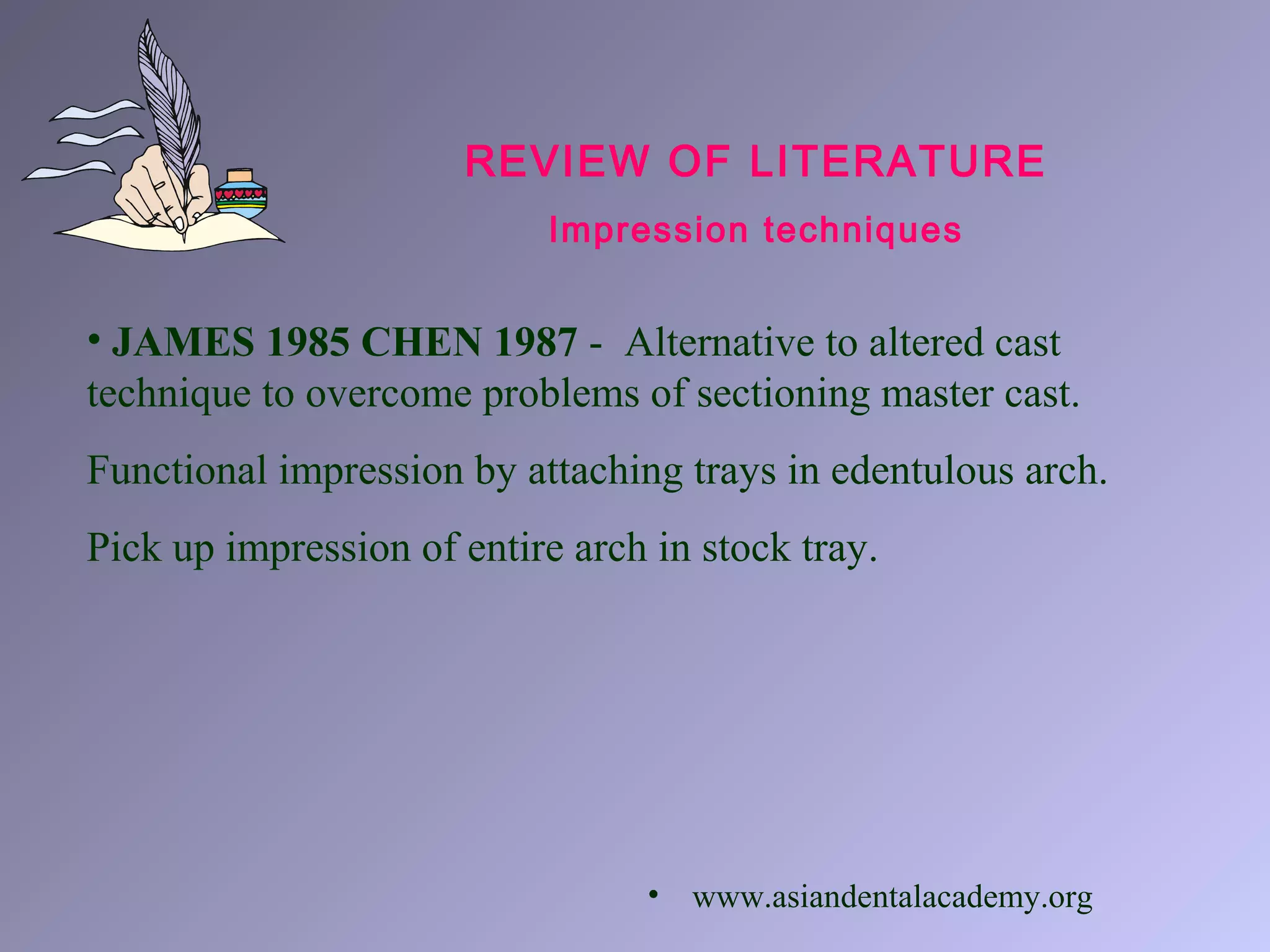 REVIEW OF LITERATURE
Impression techniques
• JAMES 1985 CHEN 1987 - Alternative to altered cast
technique to overcome problems of sectioning master cast.
Functional impression by attaching trays in edentulous arch.
Pick up impression of entire arch in stock tray.
• www.asiandentalacademy.org
 