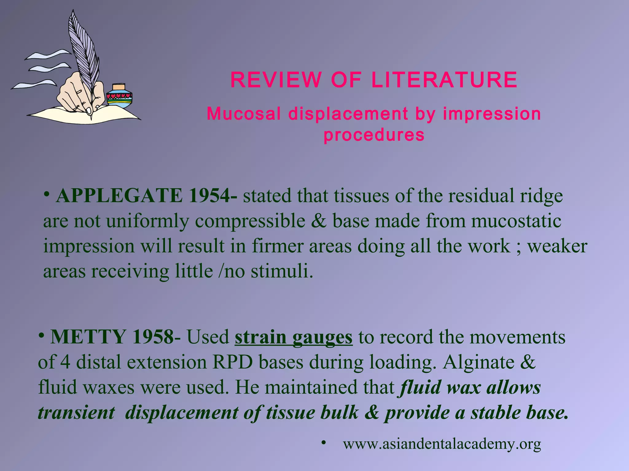 REVIEW OF LITERATURE
Mucosal displacement by impression
procedures
• APPLEGATE 1954- stated that tissues of the residual ridge
are not uniformly compressible & base made from mucostatic
impression will result in firmer areas doing all the work ; weaker
areas receiving little /no stimuli.
• METTY 1958- Used strain gauges to record the movements
of 4 distal extension RPD bases during loading. Alginate &
fluid waxes were used. He maintained that fluid wax allows
transient displacement of tissue bulk & provide a stable base.
• www.asiandentalacademy.org
 