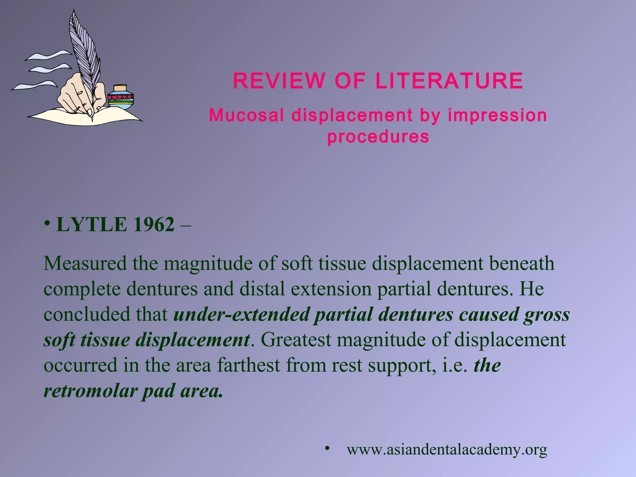 REVIEW OF LITERATURE
Mucosal displacement by impression
procedures
• LYTLE 1962 –
Measured the magnitude of soft tissue displacement beneath
complete dentures and distal extension partial dentures. He
concluded that under-extended partial dentures caused gross
soft tissue displacement. Greatest magnitude of displacement
occurred in the area farthest from rest support, i.e. the
retromolar pad area.
• www.asiandentalacademy.org
 