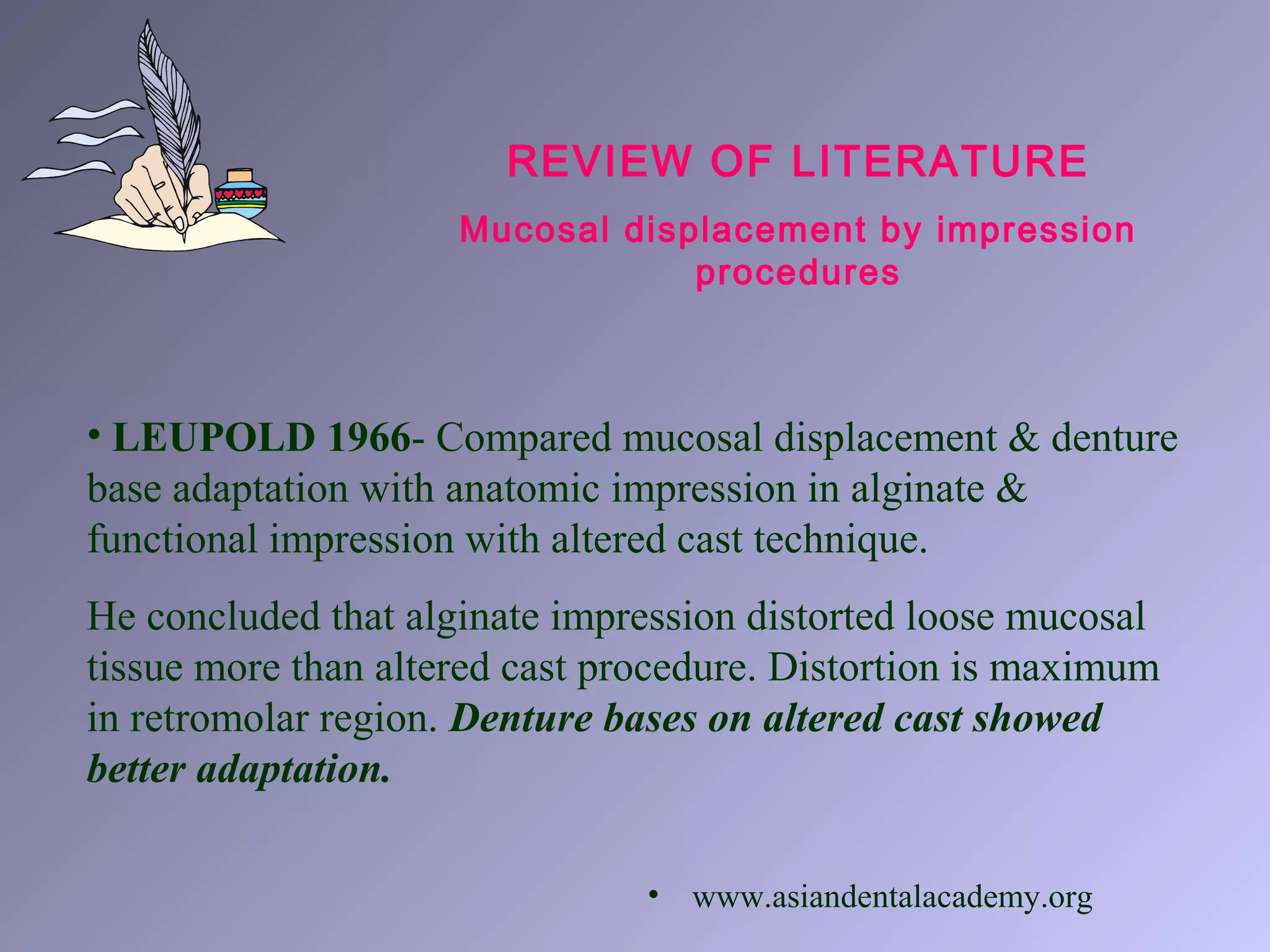 REVIEW OF LITERATURE
Mucosal displacement by impression
procedures
• LEUPOLD 1966- Compared mucosal displacement & denture
base adaptation with anatomic impression in alginate &
functional impression with altered cast technique.
He concluded that alginate impression distorted loose mucosal
tissue more than altered cast procedure. Distortion is maximum
in retromolar region. Denture bases on altered cast showed
better adaptation.
• www.asiandentalacademy.org
 