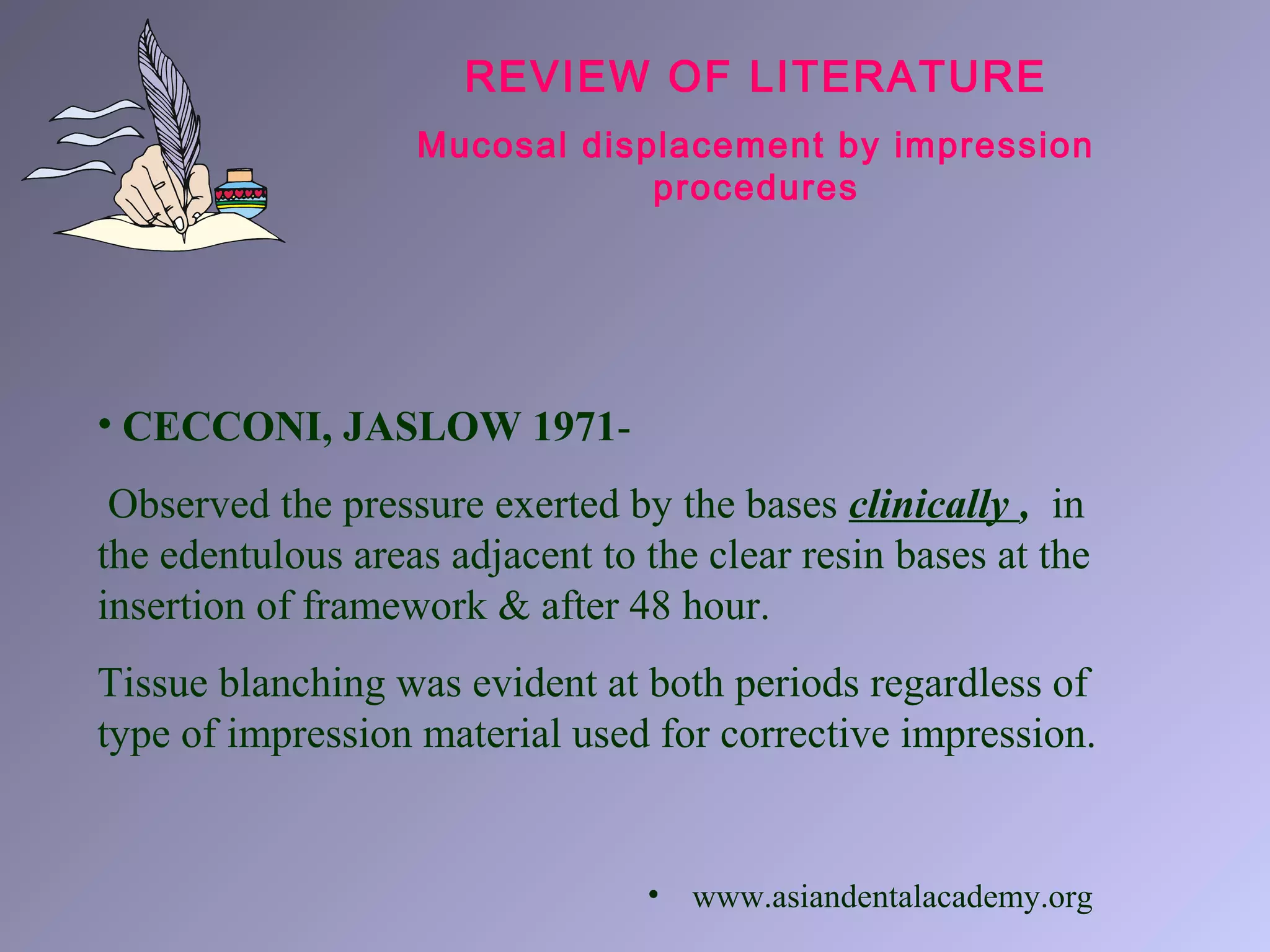 REVIEW OF LITERATURE
Mucosal displacement by impression
procedures
• CECCONI, JASLOW 1971-
Observed the pressure exerted by the bases clinically , in
the edentulous areas adjacent to the clear resin bases at the
insertion of framework & after 48 hour.
Tissue blanching was evident at both periods regardless of
type of impression material used for corrective impression.
• www.asiandentalacademy.org
 