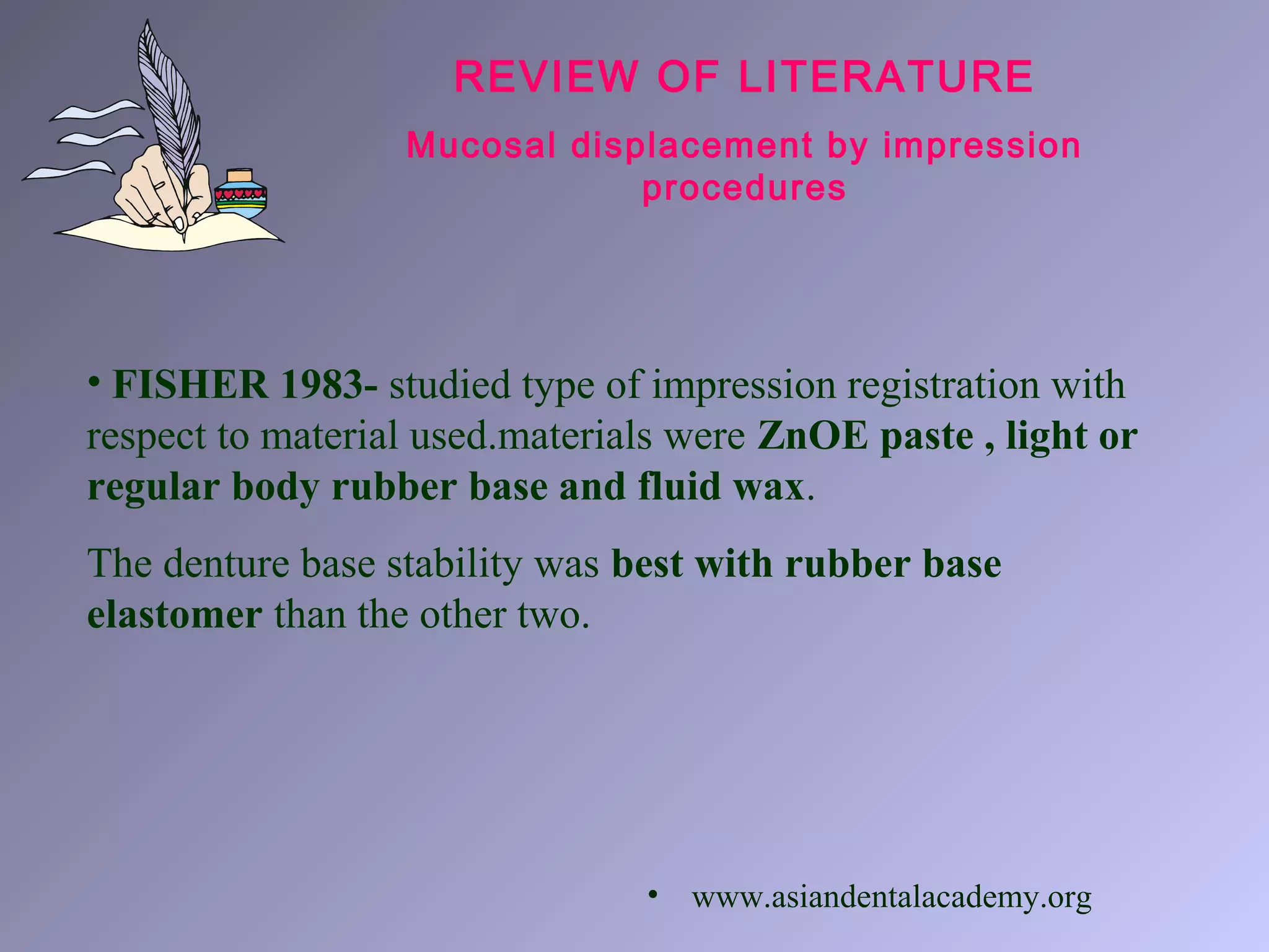 REVIEW OF LITERATURE
Mucosal displacement by impression
procedures
• FISHER 1983- studied type of impression registration with
respect to material used.materials were ZnOE paste , light or
regular body rubber base and fluid wax.
The denture base stability was best with rubber base
elastomer than the other two.
• www.asiandentalacademy.org
 