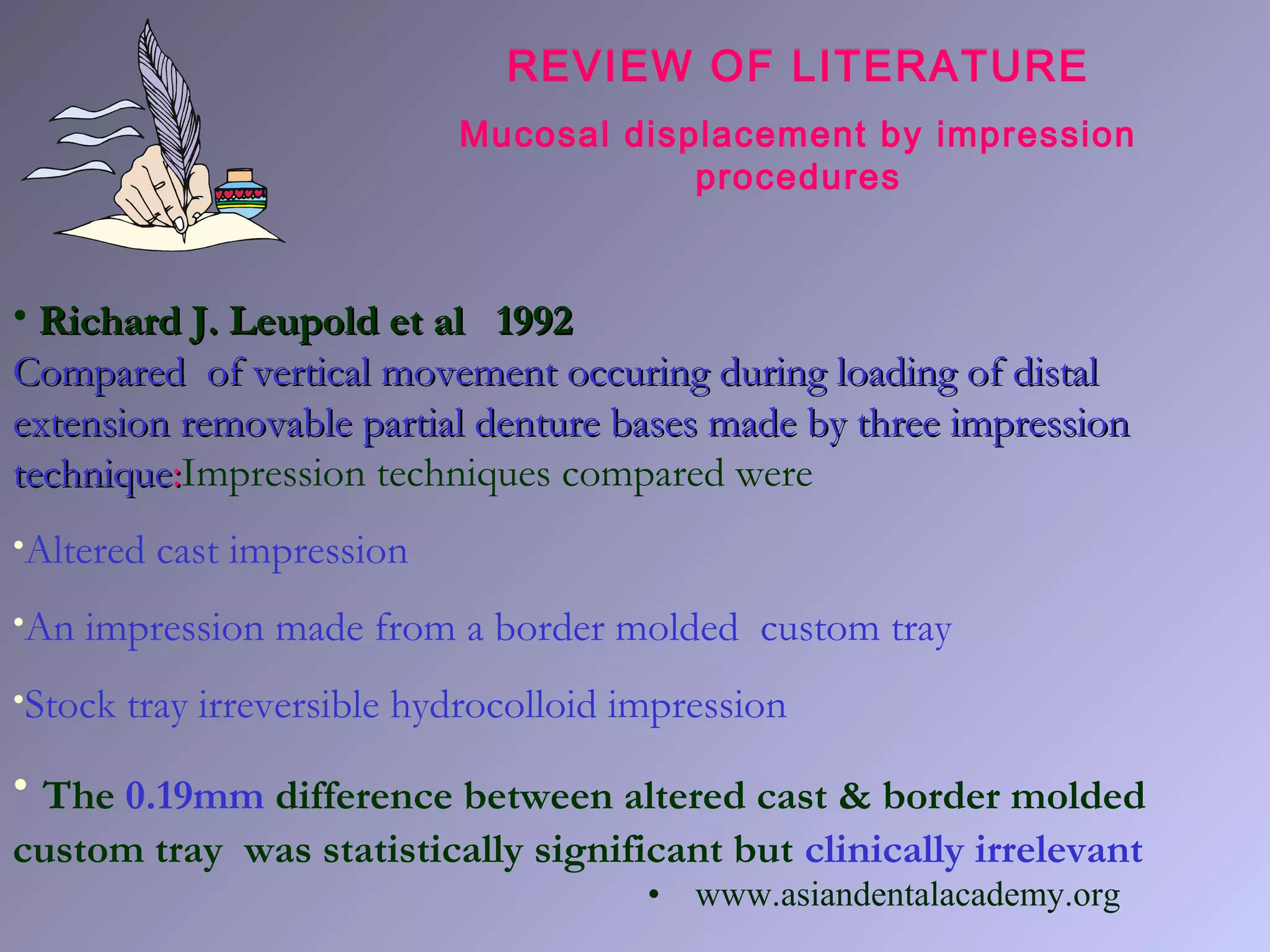 • Richard J. Leupold et al 1992Richard J. Leupold et al 1992
Compared of vertical movement occuring during loading of distalCompared of vertical movement occuring during loading of distal
extension removable partial denture bases made by three impressionextension removable partial denture bases made by three impression
techniquetechnique::Impression techniques compared were
•Altered cast impression
•An impression made from a border molded custom tray
•Stock tray irreversible hydrocolloid impression
• The 0.19mm difference between altered cast & border molded
custom tray was statistically significant but clinically irrelevant
REVIEW OF LITERATURE
Mucosal displacement by impression
procedures
• www.asiandentalacademy.org
 