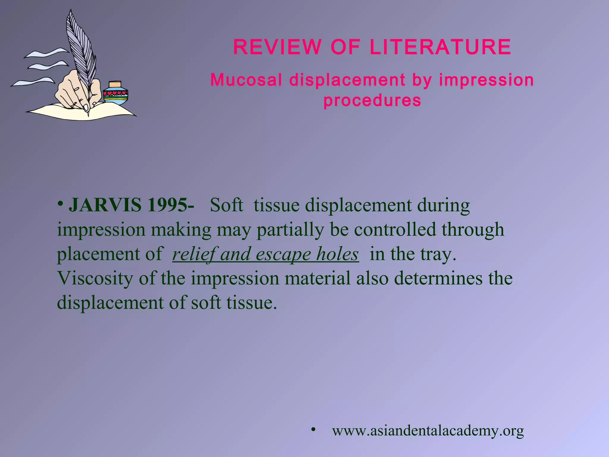 REVIEW OF LITERATURE
Mucosal displacement by impression
procedures
• JARVIS 1995- Soft tissue displacement during
impression making may partially be controlled through
placement of relief and escape holes in the tray.
Viscosity of the impression material also determines the
displacement of soft tissue.
• www.asiandentalacademy.org
 