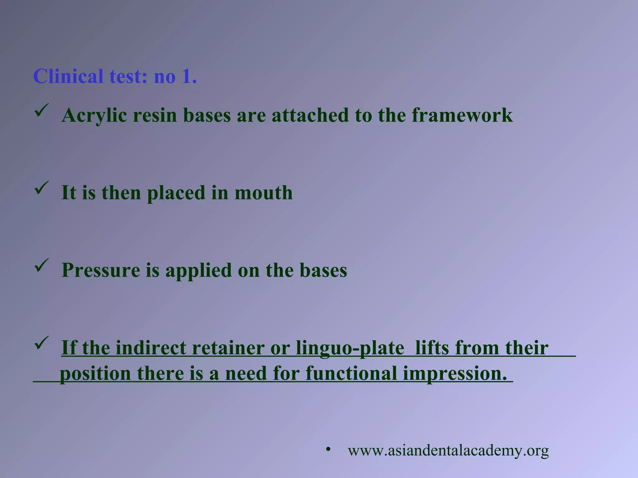 Clinical test: no 1.
 Acrylic resin bases are attached to the framework
 It is then placed in mouth
 Pressure is applied on the bases
 If the indirect retainer or linguo-plate lifts from their
position there is a need for functional impression.
• www.asiandentalacademy.org
 