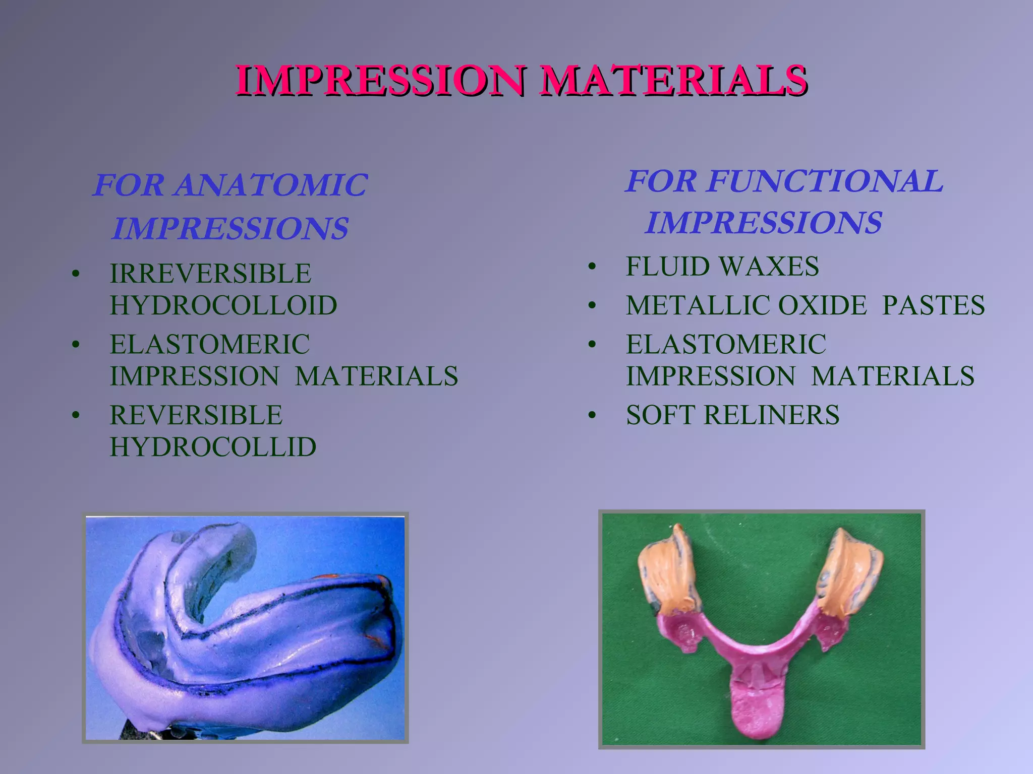 FOR ANATOMIC
IMPRESSIONS
• IRREVERSIBLE
HYDROCOLLOID
• ELASTOMERIC
IMPRESSION MATERIALS
• REVERSIBLE
HYDROCOLLID
FOR FUNCTIONAL
IMPRESSIONS
• FLUID WAXES
• METALLIC OXIDE PASTES
• ELASTOMERIC
IMPRESSION MATERIALS
• SOFT RELINERS
IMPRESSION MATERIALSIMPRESSION MATERIALS
 