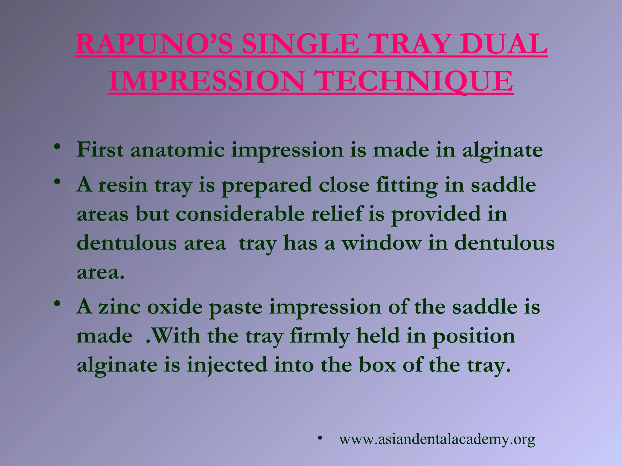 • First anatomic impression is made in alginate
• A resin tray is prepared close fitting in saddle
areas but considerable relief is provided in
dentulous area tray has a window in dentulous
area.
• A zinc oxide paste impression of the saddle is
made .With the tray firmly held in position
alginate is injected into the box of the tray.
RAPUNO’S SINGLE TRAY DUAL
IMPRESSION TECHNIQUE
• www.asiandentalacademy.org
 