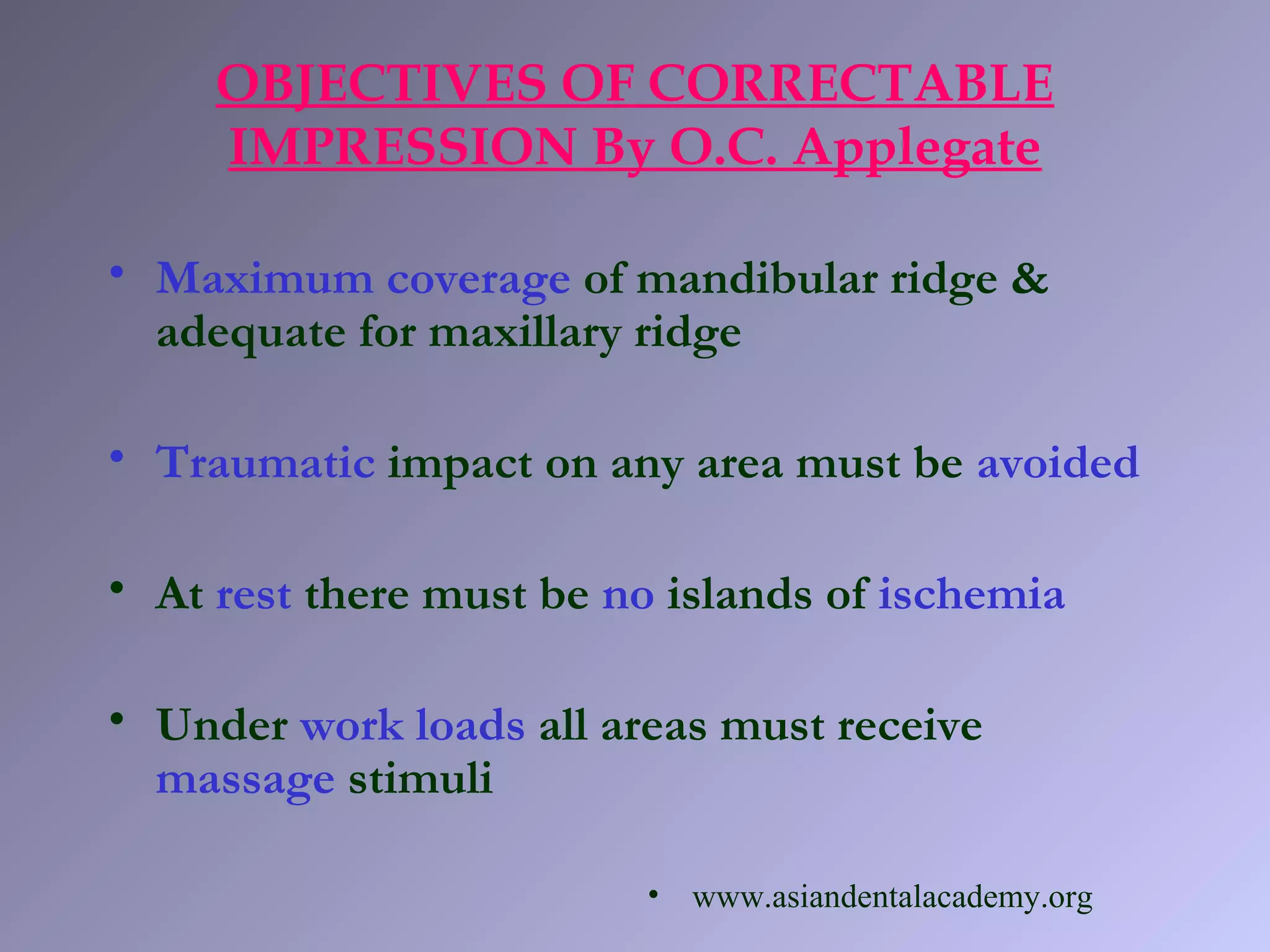 • Maximum coverage of mandibular ridge &
adequate for maxillary ridge
• Traumatic impact on any area must be avoided
• At rest there must be no islands of ischemia
• Under work loads all areas must receive
massage stimuli
OBJECTIVES OF CORRECTABLE
IMPRESSION By O.C. Applegate
• www.asiandentalacademy.org
 
