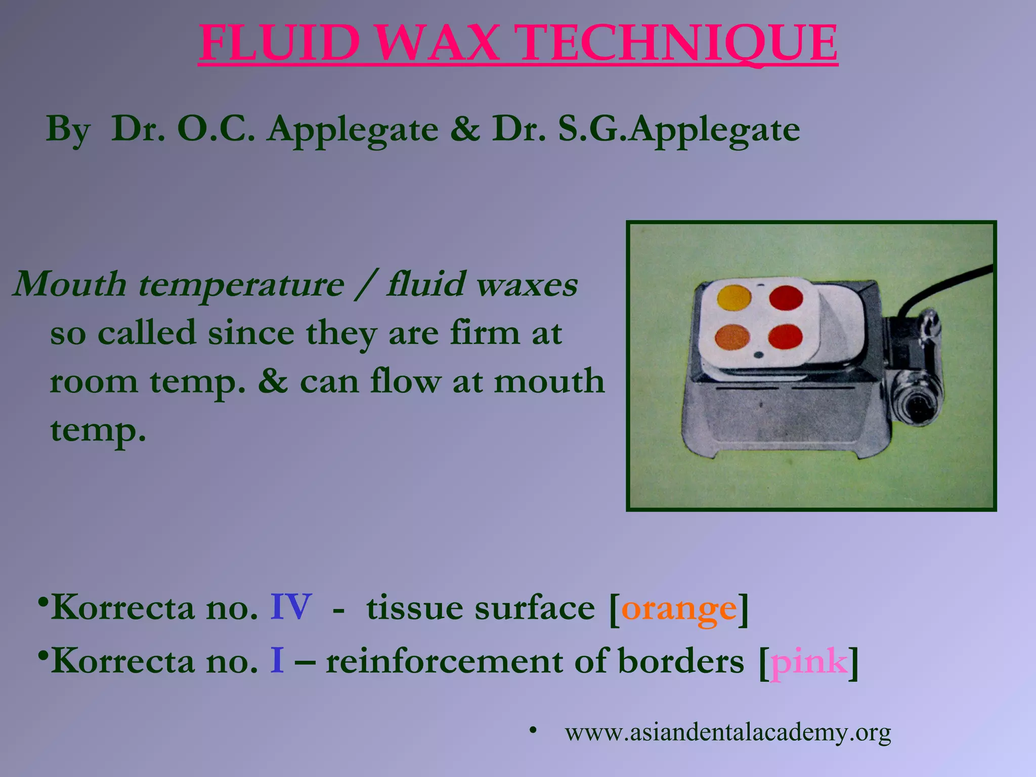 Mouth temperature / fluid waxes
so called since they are firm at
room temp. & can flow at mouth
temp.
FLUID WAX TECHNIQUE
•Korrecta no. IV - tissue surface [orange]
•Korrecta no. I – reinforcement of borders [pink]
By Dr. O.C. Applegate & Dr. S.G.Applegate
• www.asiandentalacademy.org
 