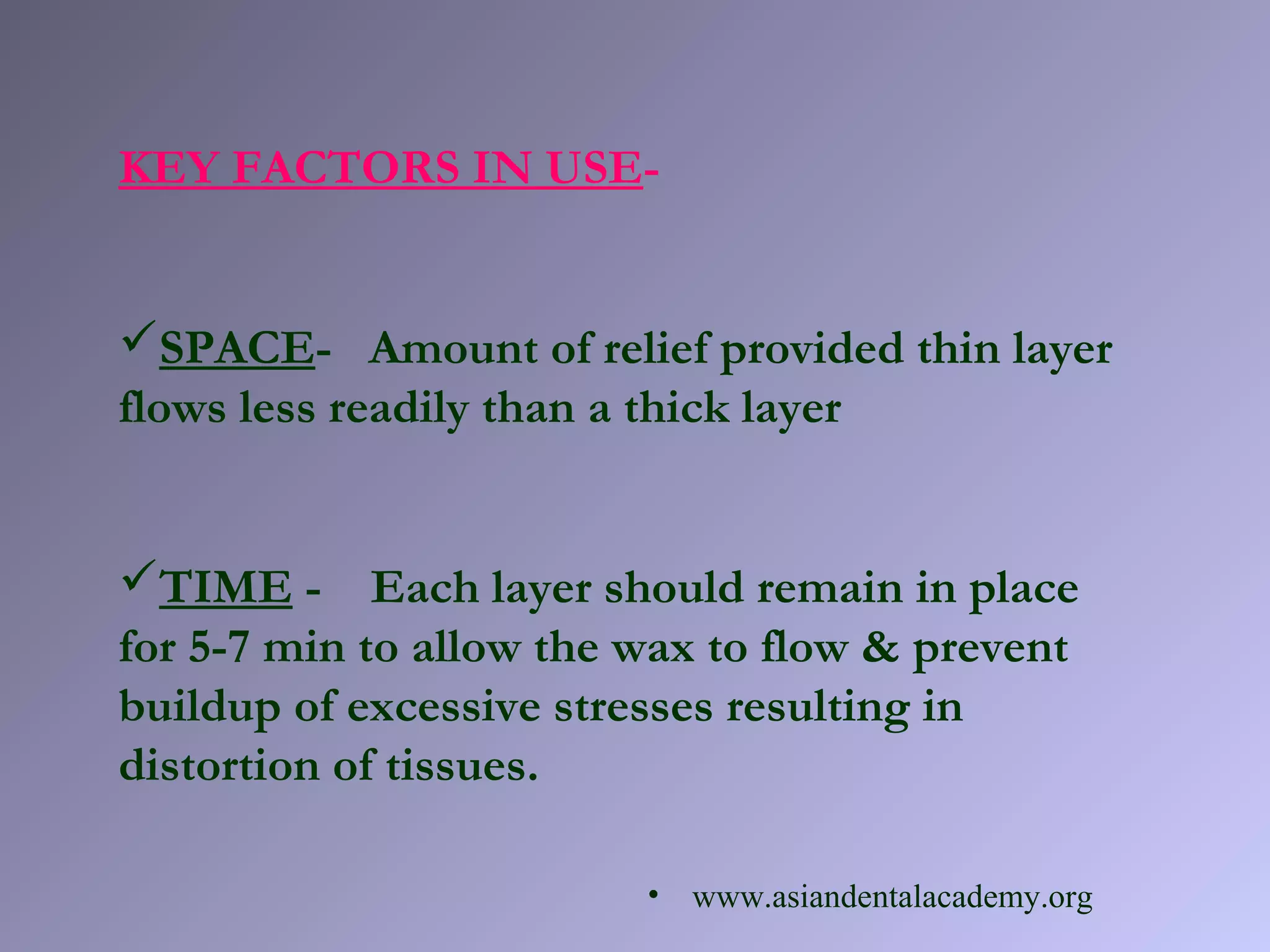 KEY FACTORS IN USE-
SPACE- Amount of relief provided thin layer
flows less readily than a thick layer
TIME - Each layer should remain in place
for 5-7 min to allow the wax to flow & prevent
buildup of excessive stresses resulting in
distortion of tissues.
• www.asiandentalacademy.org
 
