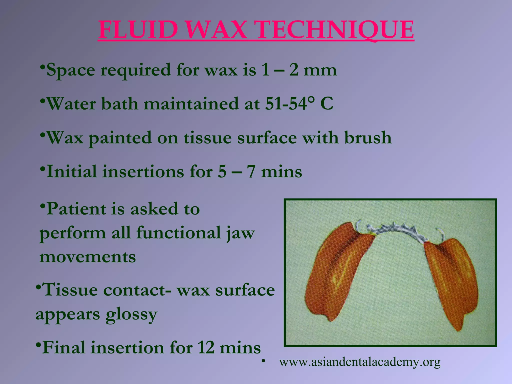 FLUID WAX TECHNIQUE
•Space required for wax is 1 – 2 mm
•Water bath maintained at 51-54° C
•Wax painted on tissue surface with brush
•Initial insertions for 5 – 7 mins
•Patient is asked to
perform all functional jaw
movements
•Tissue contact- wax surface
appears glossy
•Final insertion for 12 mins
• www.asiandentalacademy.org
 