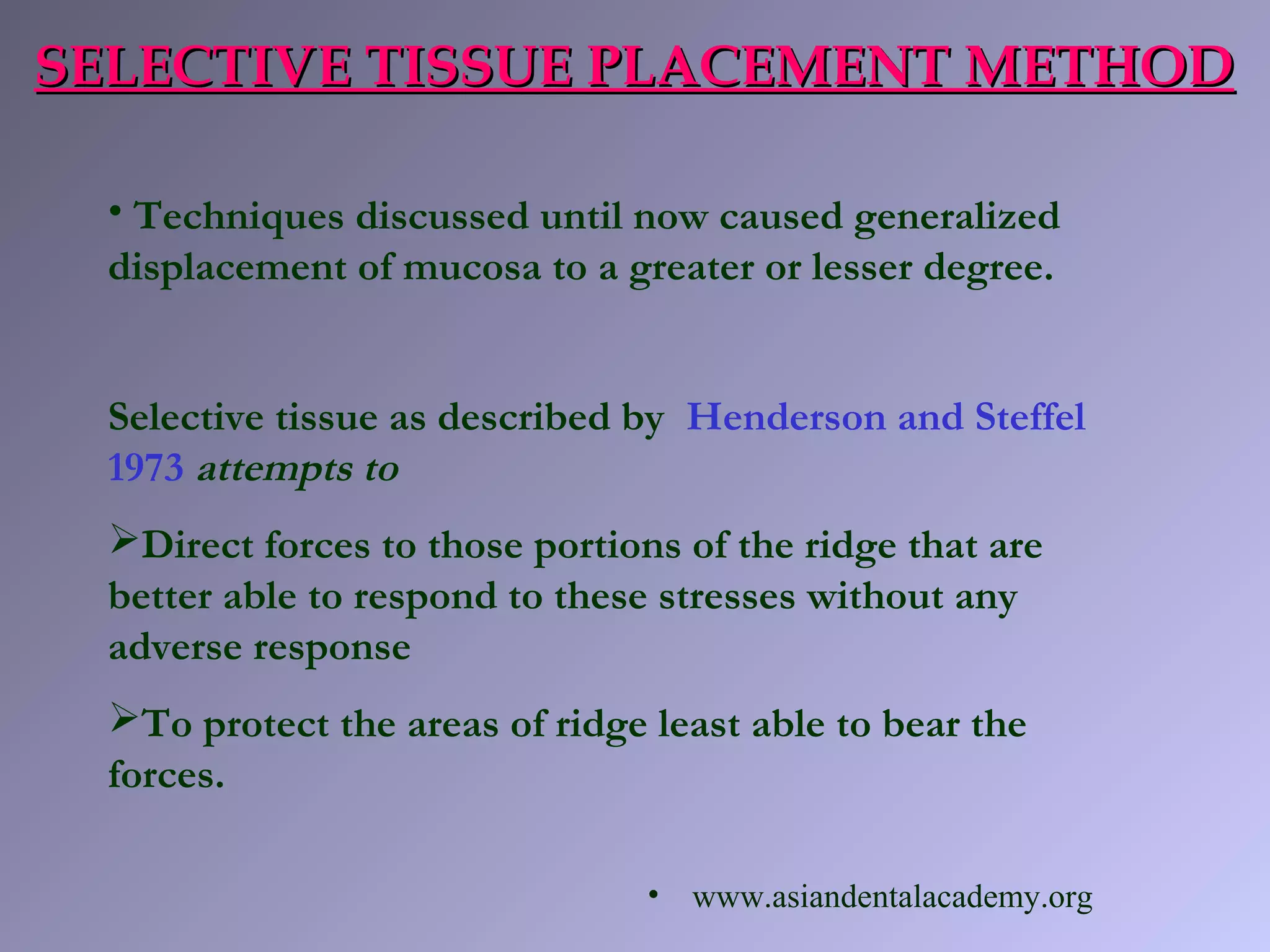 • Techniques discussed until now caused generalized
displacement of mucosa to a greater or lesser degree.
Selective tissue as described by Henderson and Steffel
1973 attempts to
Direct forces to those portions of the ridge that are
better able to respond to these stresses without any
adverse response
To protect the areas of ridge least able to bear the
forces.
SELECTIVE TISSUE PLACEMENT METHODSELECTIVE TISSUE PLACEMENT METHOD
• www.asiandentalacademy.org
 