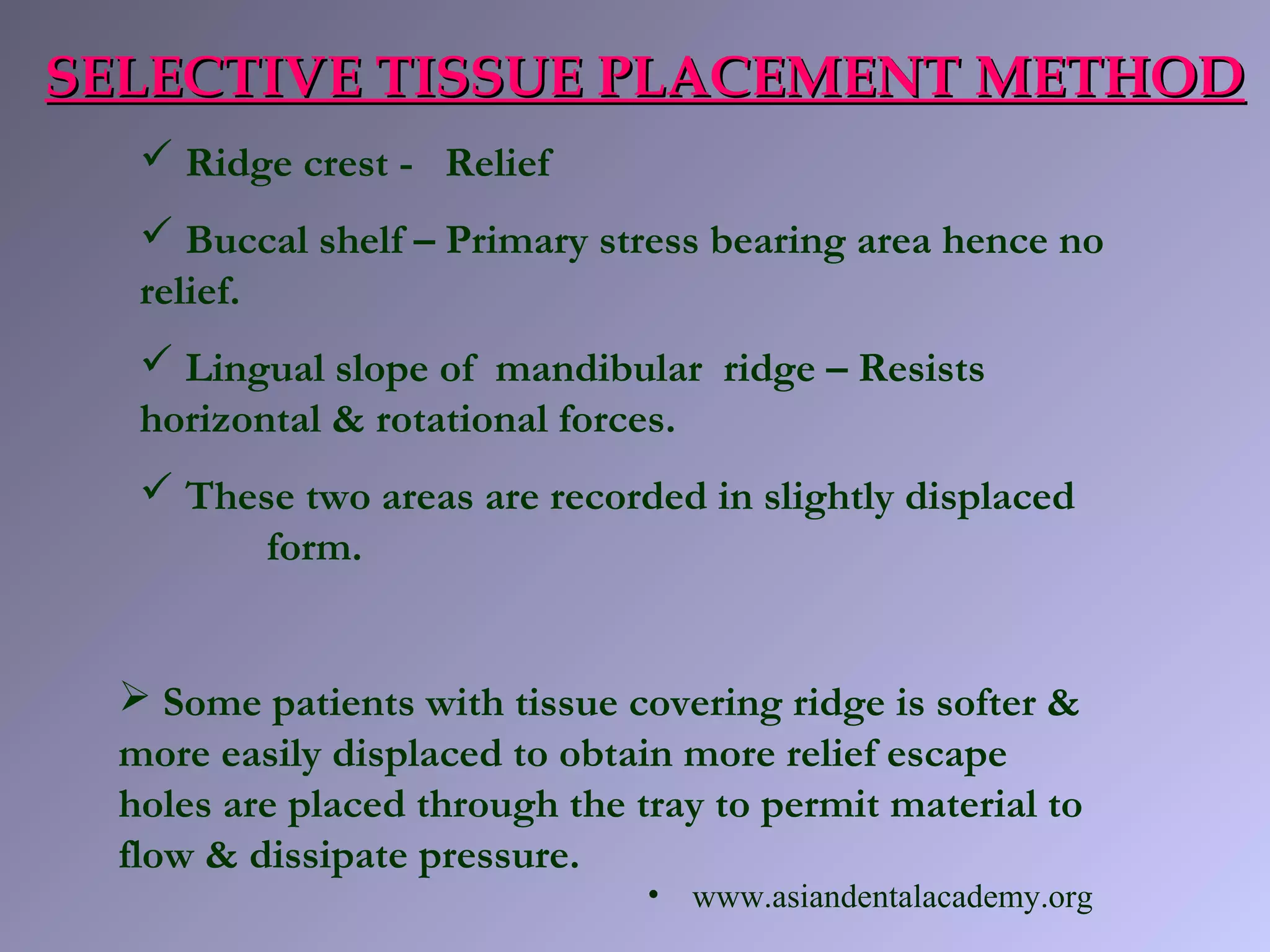  Ridge crest - Relief
 Buccal shelf – Primary stress bearing area hence no
relief.
 Lingual slope of mandibular ridge – Resists
horizontal & rotational forces.
 These two areas are recorded in slightly displaced
form.
SELECTIVE TISSUE PLACEMENT METHODSELECTIVE TISSUE PLACEMENT METHOD
 Some patients with tissue covering ridge is softer &
more easily displaced to obtain more relief escape
holes are placed through the tray to permit material to
flow & dissipate pressure.
• www.asiandentalacademy.org
 