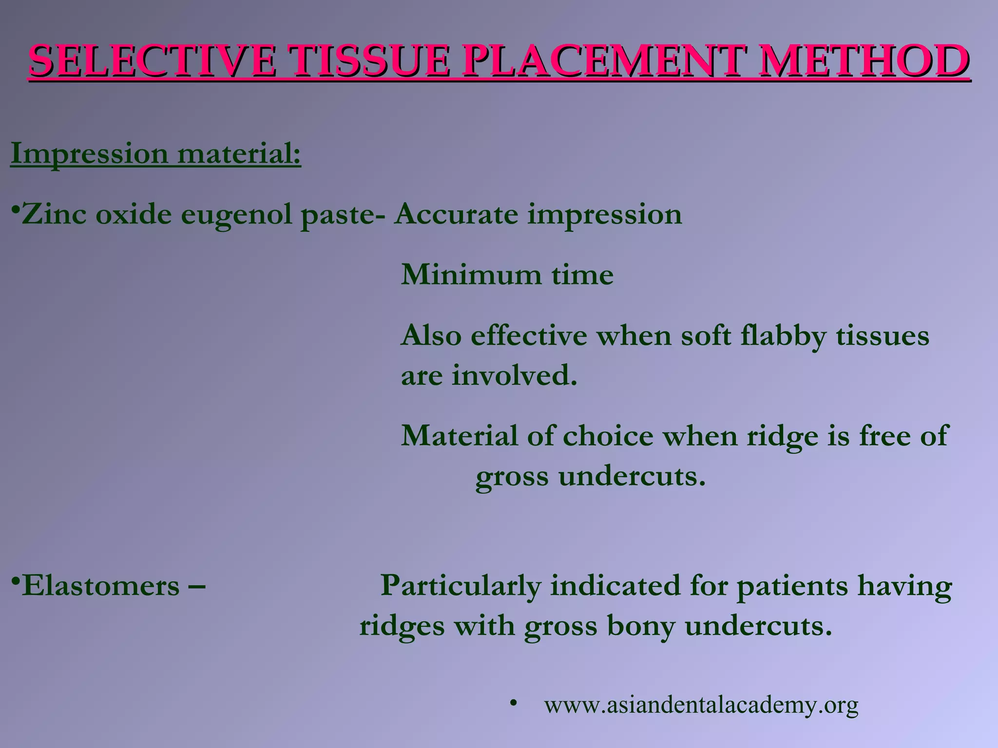 SELECTIVE TISSUE PLACEMENT METHODSELECTIVE TISSUE PLACEMENT METHOD
Impression material:
•Zinc oxide eugenol paste- Accurate impression
Minimum time
Also effective when soft flabby tissues
are involved.
Material of choice when ridge is free of
gross undercuts.
•Elastomers – Particularly indicated for patients having
ridges with gross bony undercuts.
• www.asiandentalacademy.org
 