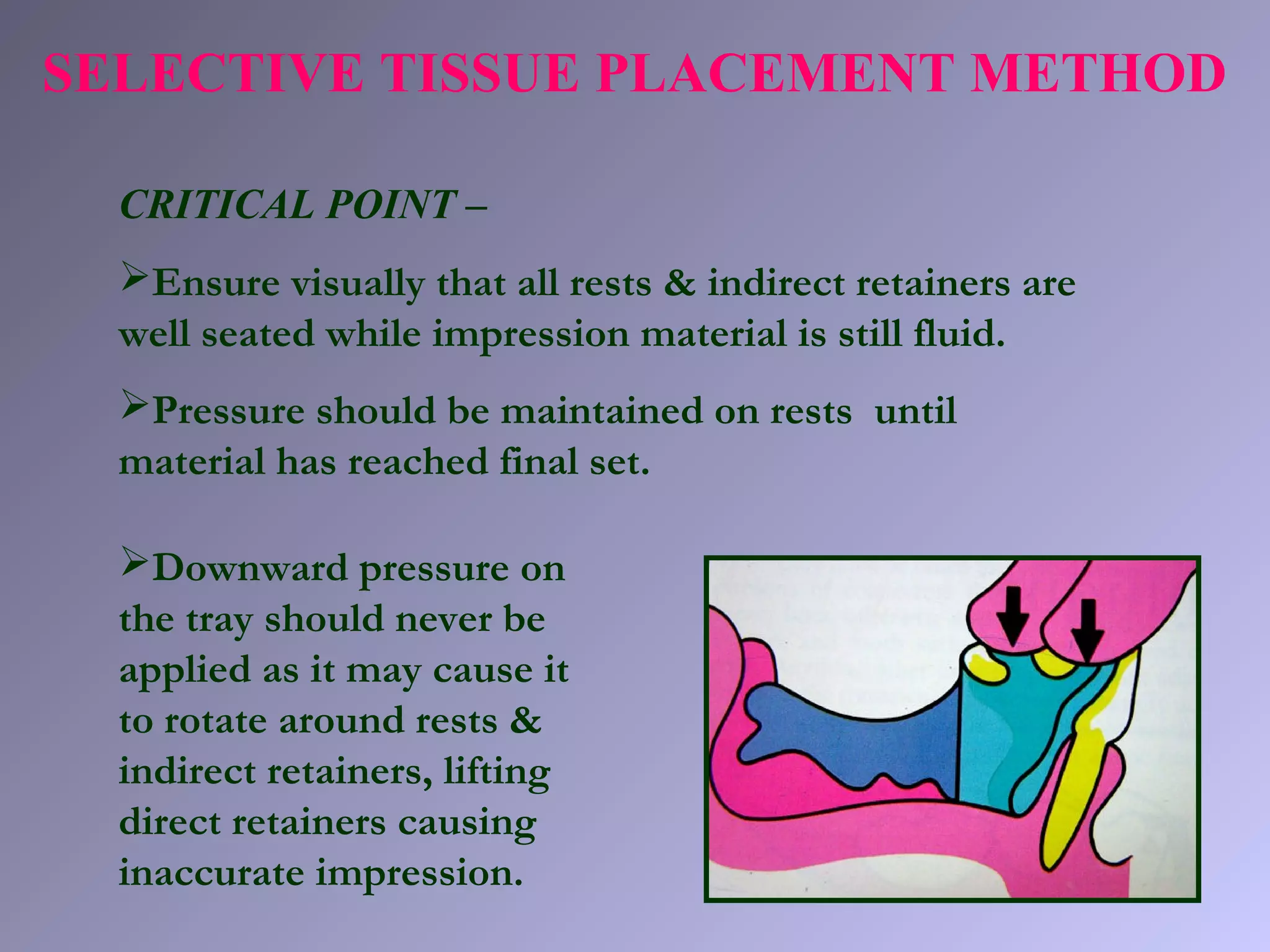SELECTIVE TISSUE PLACEMENT METHOD
CRITICAL POINT –
Ensure visually that all rests & indirect retainers are
well seated while impression material is still fluid.
Pressure should be maintained on rests until
material has reached final set.
Downward pressure on
the tray should never be
applied as it may cause it
to rotate around rests &
indirect retainers, lifting
direct retainers causing
inaccurate impression.
 