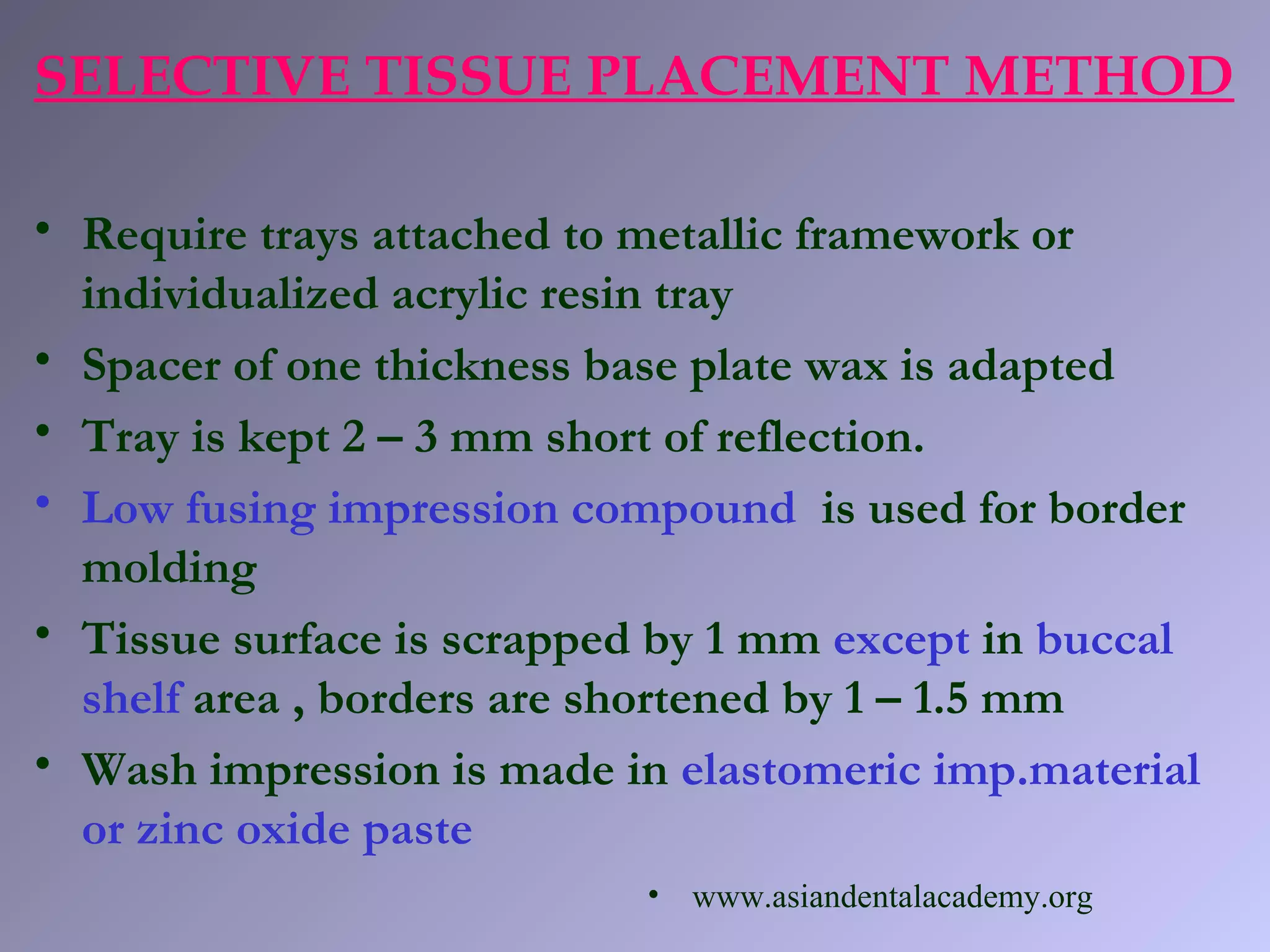 SELECTIVE TISSUE PLACEMENT METHOD
• Require trays attached to metallic framework or
individualized acrylic resin tray
• Spacer of one thickness base plate wax is adapted
• Tray is kept 2 – 3 mm short of reflection.
• Low fusing impression compound is used for border
molding
• Tissue surface is scrapped by 1 mm except in buccal
shelf area , borders are shortened by 1 – 1.5 mm
• Wash impression is made in elastomeric imp.material
or zinc oxide paste
• www.asiandentalacademy.org
 
