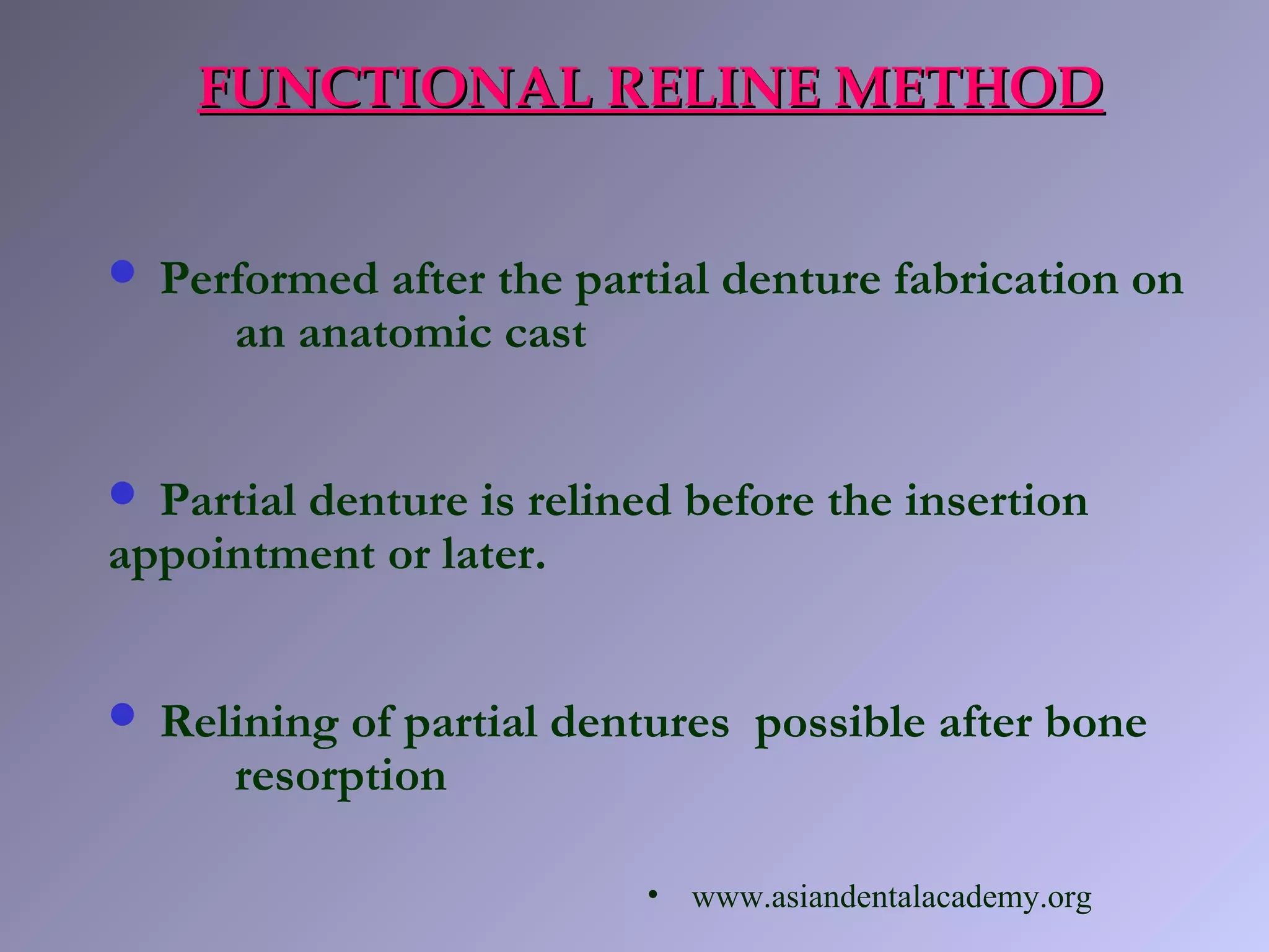 FUNCTIONAL RELINE METHODFUNCTIONAL RELINE METHOD
 Performed after the partial denture fabrication on
an anatomic cast
 Partial denture is relined before the insertion
appointment or later.
 Relining of partial dentures possible after bone
resorption
• www.asiandentalacademy.org
 