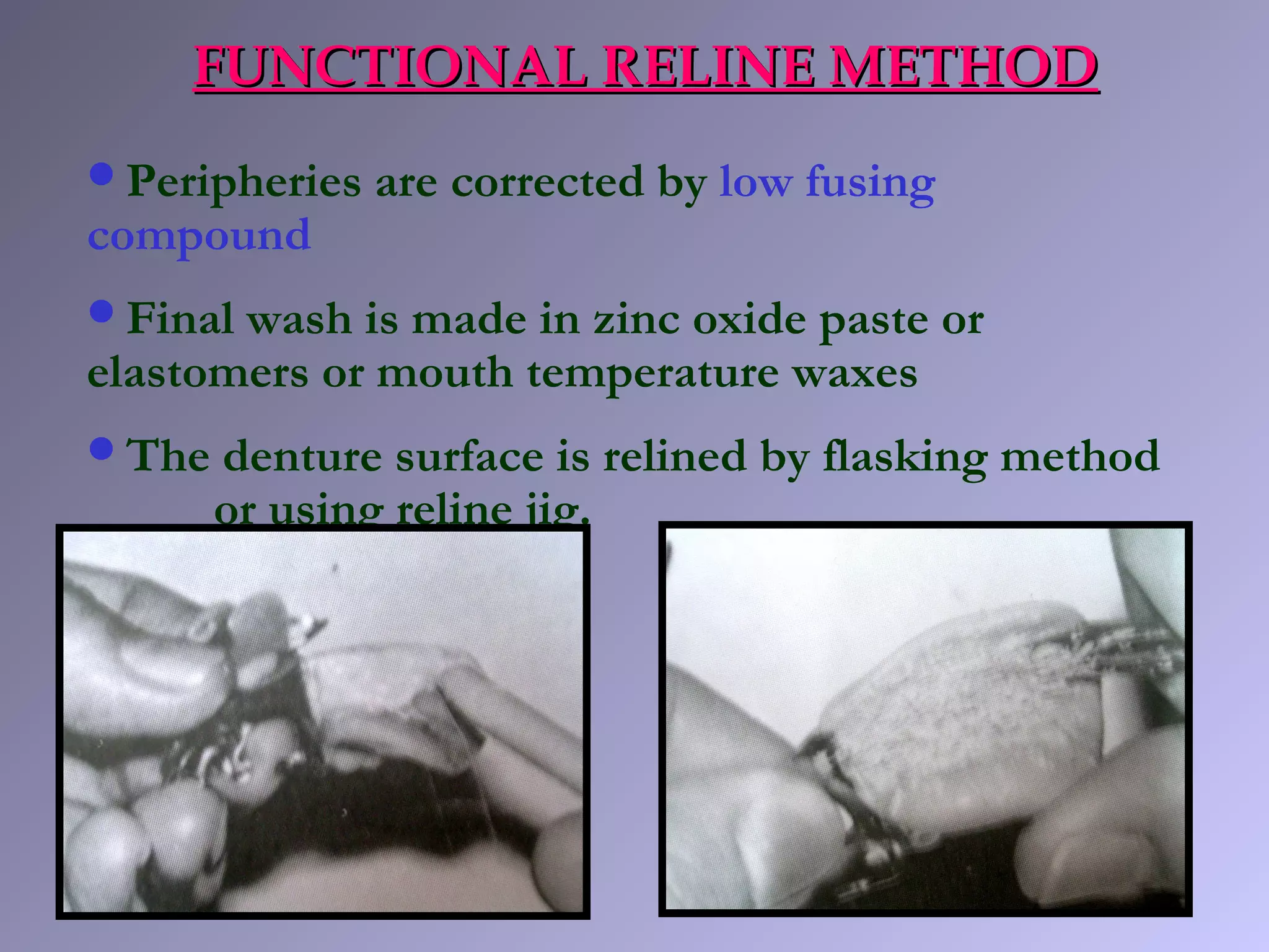 FUNCTIONAL RELINE METHODFUNCTIONAL RELINE METHOD
Peripheries are corrected by low fusing
compound
Final wash is made in zinc oxide paste or
elastomers or mouth temperature waxes
The denture surface is relined by flasking method
or using reline jig.
 