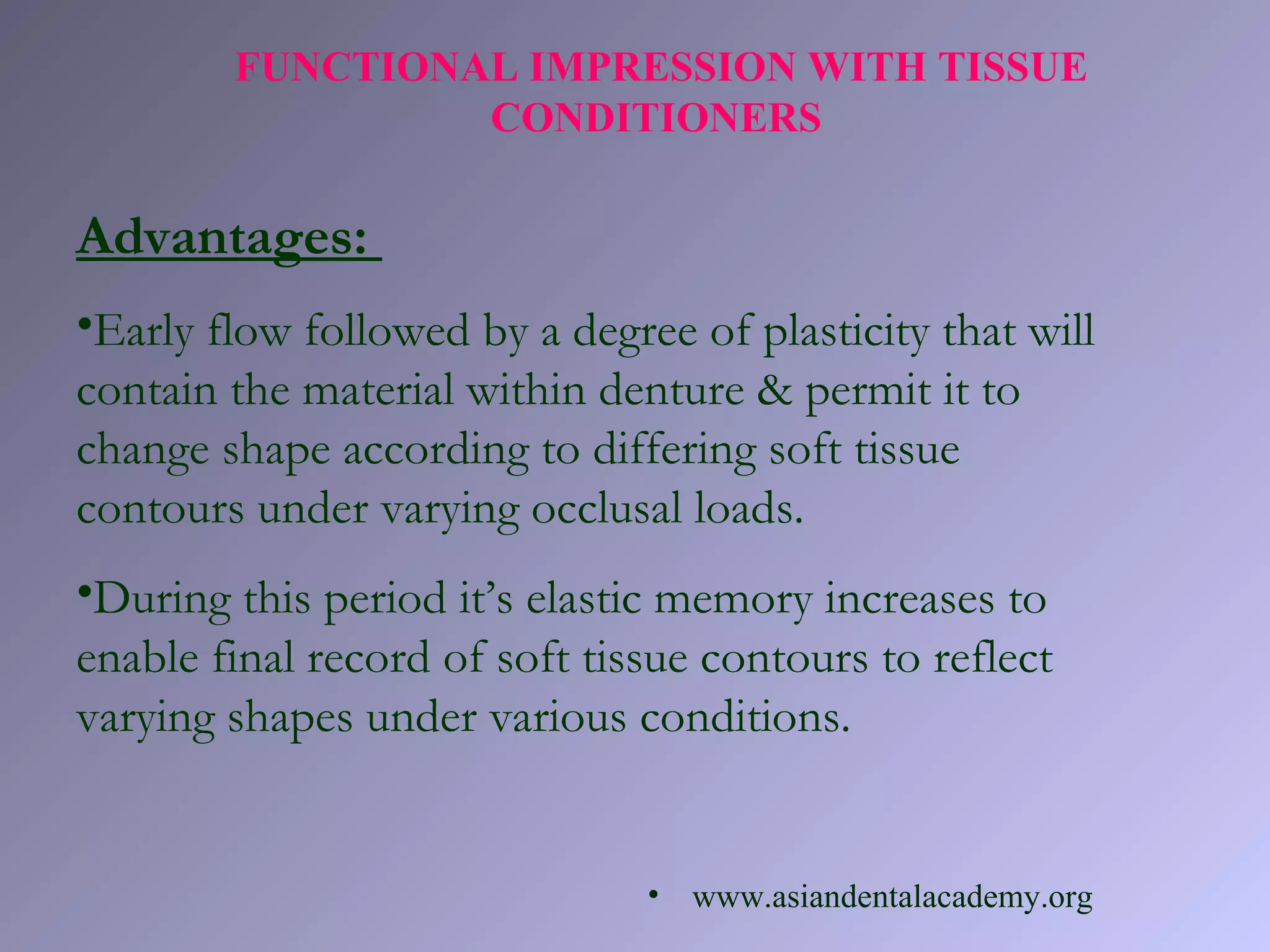 FUNCTIONAL IMPRESSION WITH TISSUE
CONDITIONERS
Advantages:
•Early flow followed by a degree of plasticity that will
contain the material within denture & permit it to
change shape according to differing soft tissue
contours under varying occlusal loads.
•During this period it’s elastic memory increases to
enable final record of soft tissue contours to reflect
varying shapes under various conditions.
• www.asiandentalacademy.org
 