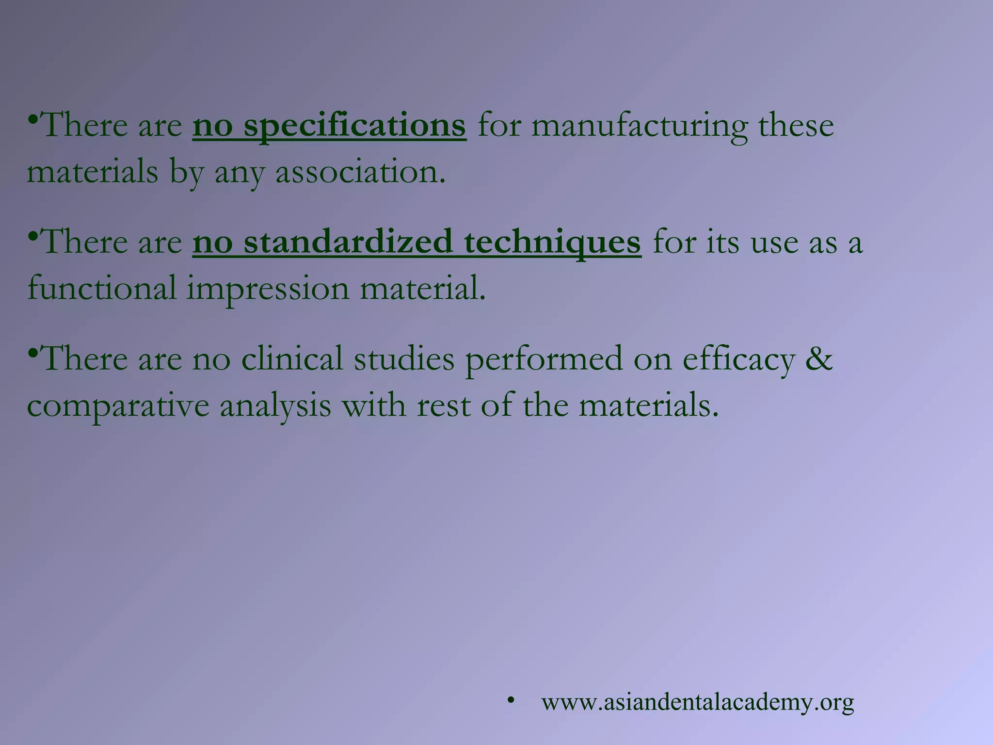 •There are no specifications for manufacturing these
materials by any association.
•There are no standardized techniques for its use as a
functional impression material.
•There are no clinical studies performed on efficacy &
comparative analysis with rest of the materials.
• www.asiandentalacademy.org
 