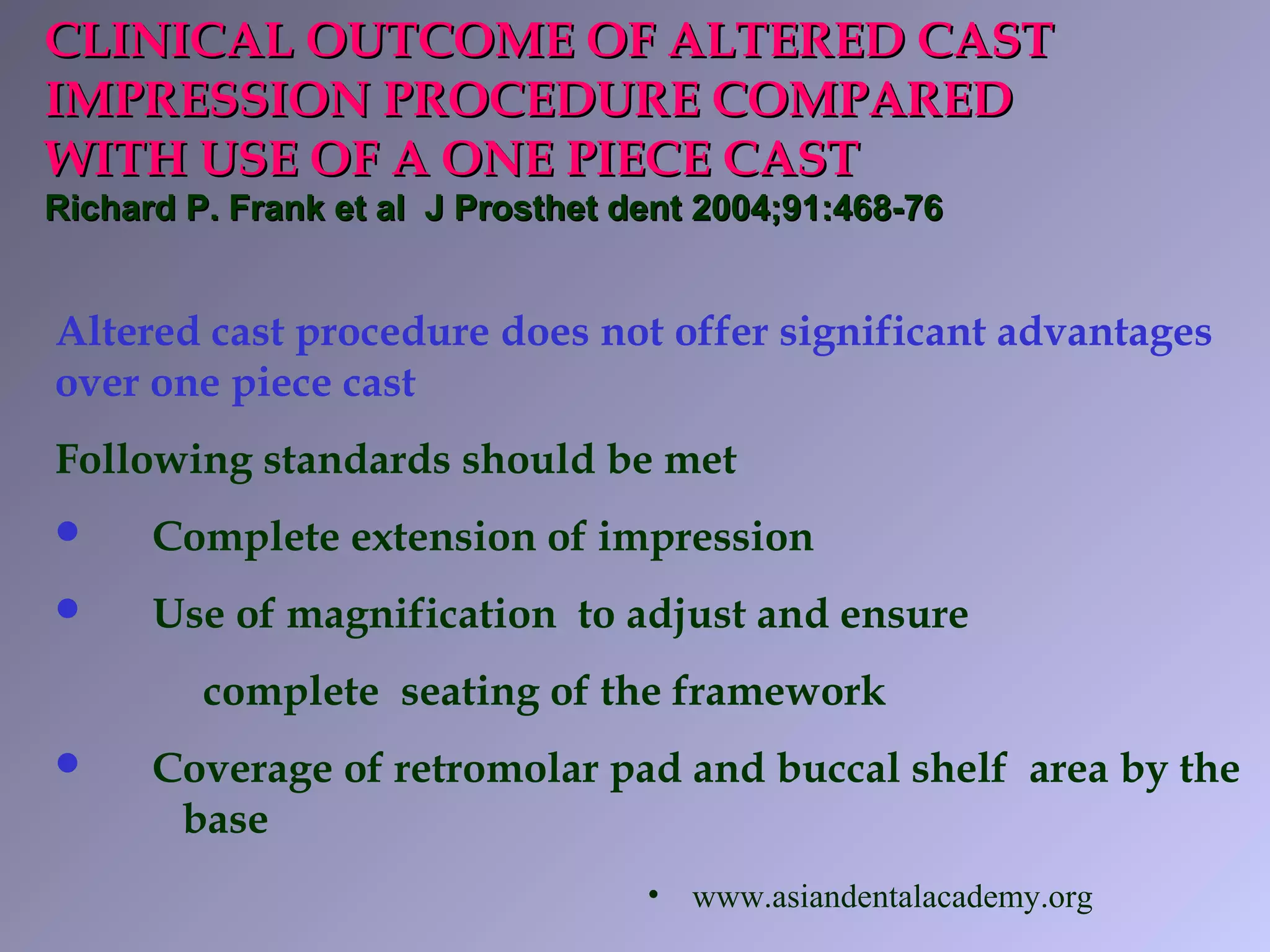 Altered cast procedure does not offer significant advantages
over one piece cast
Following standards should be met
 Complete extension of impression
 Use of magnification to adjust and ensure
complete seating of the framework
 Coverage of retromolar pad and buccal shelf area by the
base
CLINICAL OUTCOME OF ALTERED CASTCLINICAL OUTCOME OF ALTERED CAST
IMPRESSION PROCEDURE COMPAREDIMPRESSION PROCEDURE COMPARED
WITH USE OF A ONE PIECE CASTWITH USE OF A ONE PIECE CAST
Richard P. Frank et al J Prosthet dent 2004;91:468-76Richard P. Frank et al J Prosthet dent 2004;91:468-76
• www.asiandentalacademy.org
 