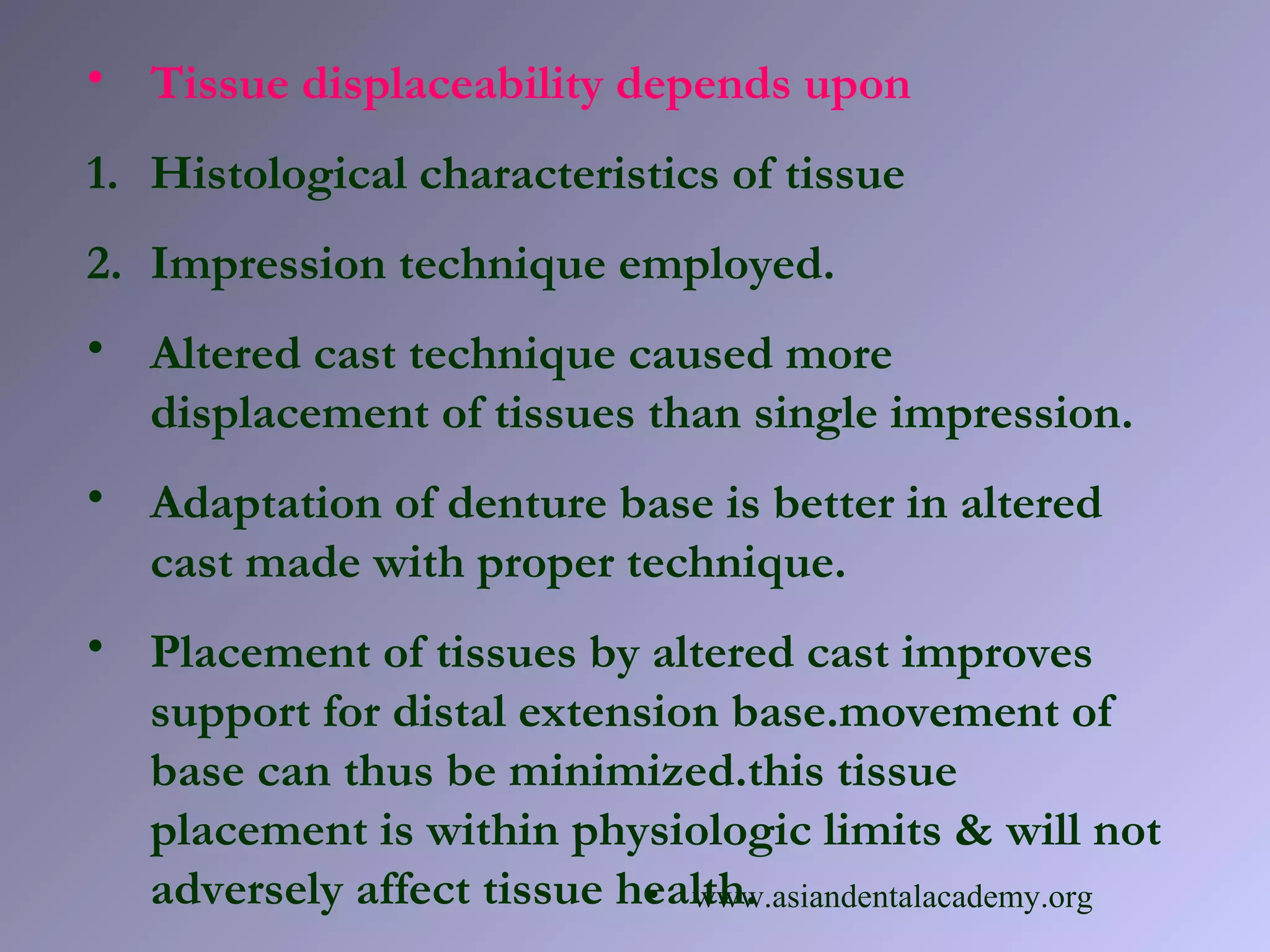 • Tissue displaceability depends upon
1. Histological characteristics of tissue
2. Impression technique employed.
• Altered cast technique caused more
displacement of tissues than single impression.
• Adaptation of denture base is better in altered
cast made with proper technique.
• Placement of tissues by altered cast improves
support for distal extension base.movement of
base can thus be minimized.this tissue
placement is within physiologic limits & will not
adversely affect tissue health.• www.asiandentalacademy.org
 