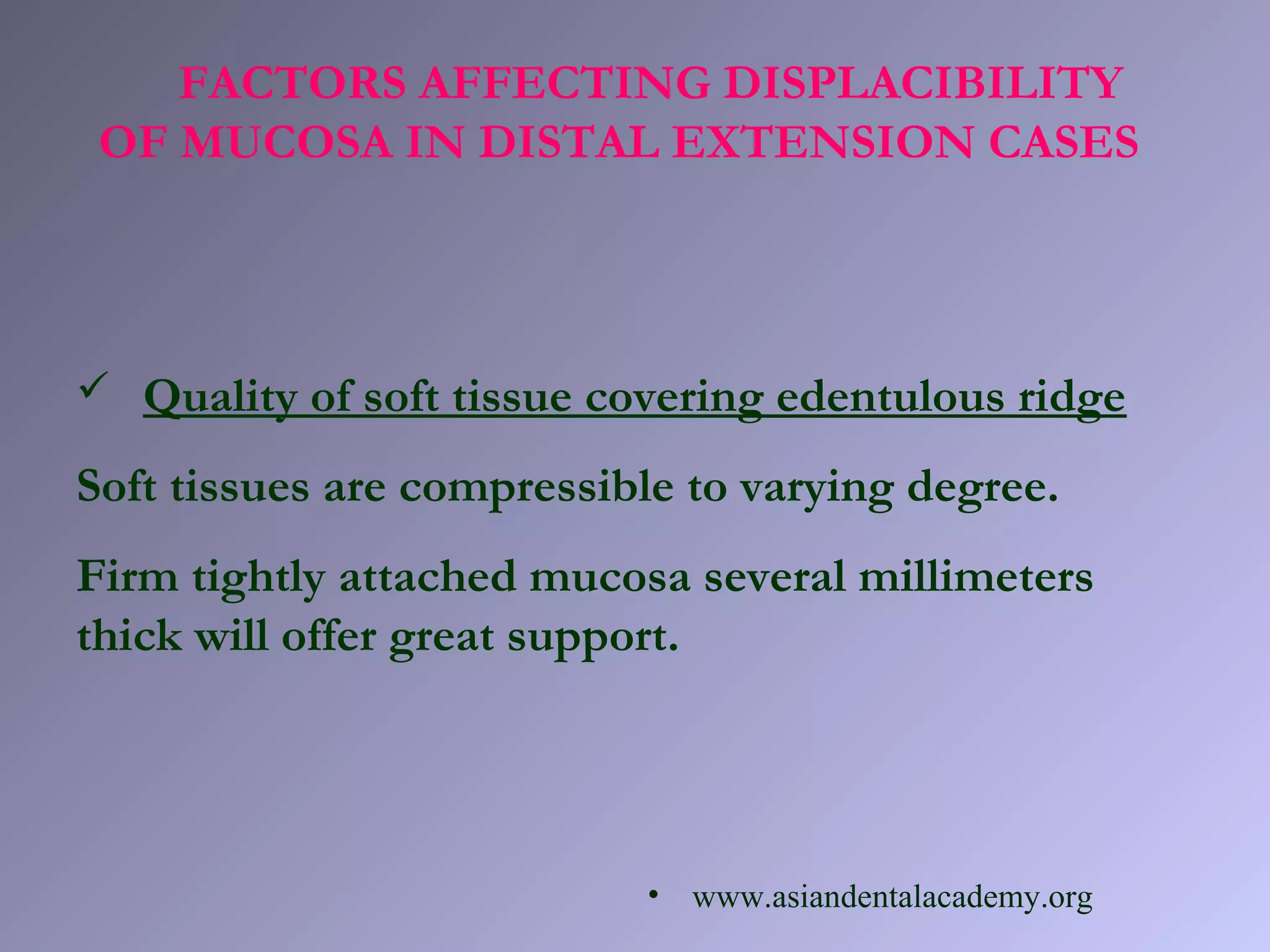 FACTORS AFFECTING DISPLACIBILITY
OF MUCOSA IN DISTAL EXTENSION CASES
 Quality of soft tissue covering edentulous ridge
Soft tissues are compressible to varying degree.
Firm tightly attached mucosa several millimeters
thick will offer great support.
• www.asiandentalacademy.org
 