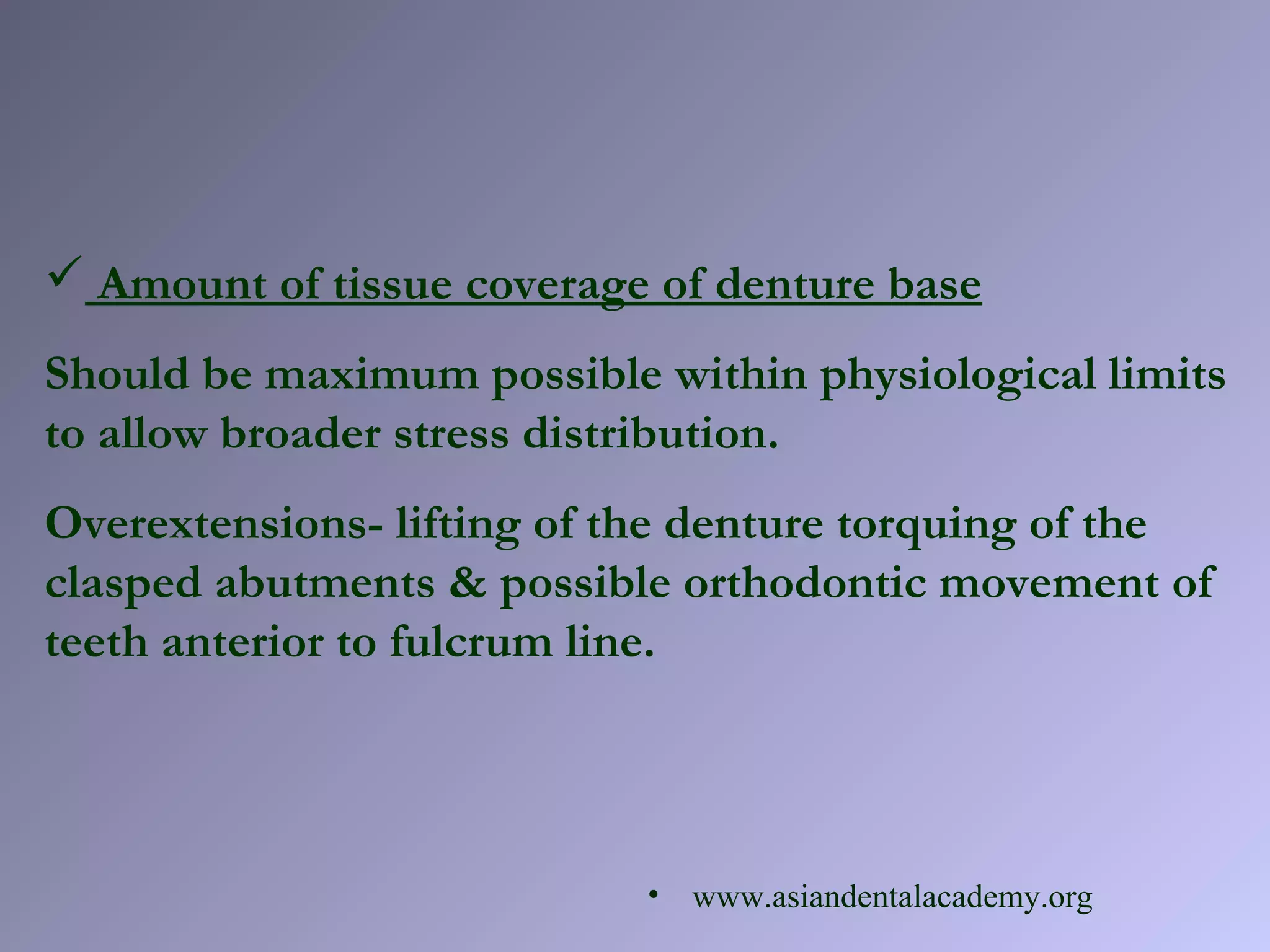  Amount of tissue coverage of denture base
Should be maximum possible within physiological limits
to allow broader stress distribution.
Overextensions- lifting of the denture torquing of the
clasped abutments & possible orthodontic movement of
teeth anterior to fulcrum line.
• www.asiandentalacademy.org
 