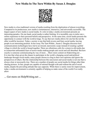 New Media In The Turn Within By Susan J. Douglas
New media is a less traditional version of media resulting from the digitization of almost everything.
Compared to its predecessor, new media is instantaneous, interactive, and universally accessible. The
largest aspect of new media is social media. It s role in today s media environment presents an
interesting paradox. On one hand, social media is rather limiting. It is incredibly easy to tailor one s
online experience to their personal beliefs and perspective. At the same time, social media presents the
opportunity to connect with the world at large. To say that new media allows for one but the not the
other would be incorrect. Today s society is one that both reveres and fears social media, leaving
people in an interesting position. In her essay The Turn Within , Susan J. Douglas discusses how
communications technologies have led to an inward, narcissistic scope instead of creating a global
village in which the world is bound together. There are oftentimes calls for a return to old media due
to (somewhat unfounded) fears of newer media making people anti social and self absorbed. But how
exactly is someone communicating by way of more ... Show more content on Helpwriting.net ...
It is true that when given the chance to participate in the world s changing social and political
landscape through social media, many people choose to cling to their own opinions and ignore the
perspectives of others. But the relationship between this narcissism and social media is not one that is
always clear or necessarily true. There are a number of people use social media for things other than
sharing pictures. In fact, people are capable of rational thought with and without the aid of social
media, despite the prevailing attitude that says opposite. While there is surely room for improvement,
today s media environment is certainly capable of helping us make sense of the world if we really
allow
... Get more on HelpWriting.net ...
 