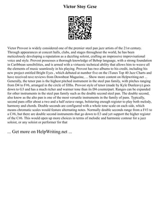 Victor Stoy Gcse
Victor Provost is widely considered one of the premier steel pan jazz artists of the 21st century.
Through appearances at concert halls, clubs, and stages throughout the world, he has been
meticulously developing a reputation as a dazzling soloist, crafting an impressive improvisational
voice and style. Provost possesses a thorough knowledge of Bebop language, with a strong foundation
in Caribbean sensibilities, and is armed with a virtuosic technical ability that allows him to weave all
the elements of music seamlessly in his playing. Provost has two albums to his credit, including his
new project entitled Bright Eyes , which debuted at number five on the iTunes Top 40 Jazz Charts and
have received rave reviews from Downbeat Magazine, ... Show more content on Helpwriting.net ...
Generally, the tenor pan is the highest pitched instrument in the steel pan family, with pitches ranging
from D4 to F#6, arranged in the circle of fifths. Provost style of tenor (made by Kyle Dunleavy) goes
down to G3 and has a much richer and warmer tone than its D4 counterpart. Ranges can be expanded
for other instruments in the steel pan family such as the double second steel pan. The double second,
also know as the alto pan is one of the most versatile instruments in the family of pans. Typically,
second pans offer about a two and a half octave range, bolstering enough register to play both melody,
harmony and chords. Double seconds are configured with a whole tone scale on each side, which
means chromatic scales would feature alternating notes. Normally double seconds range from a F#3 to
a C#6, but there are double second instruments that go down to E3 and yet support the higher register
of the C#6. This would open up more choices in terms of melodic and harmonic contour for a jazz
soloist, or any soloist or performer for that
... Get more on HelpWriting.net ...
 
