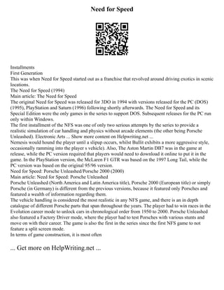 Need for Speed
Installments
First Generation
This was when Need for Speed started out as a franchise that revolved around driving exotics in scenic
locations.
The Need for Speed (1994)
Main article: The Need for Speed
The original Need for Speed was released for 3DO in 1994 with versions released for the PC (DOS)
(1995), PlayStation and Saturn (1996) following shortly afterwards. The Need for Speed and its
Special Edition were the only games in the series to support DOS. Subsequent releases for the PC run
only within Windows.
The first installment of the NFS was one of only two serious attempts by the series to provide a
realistic simulation of car handling and physics without arcade elements (the other being Porsche
Unleashed). Electronic Arts ... Show more content on Helpwriting.net ...
Nemesis would hound the player until a slipup occurs, whilst Bullit exhibits a more aggressive style,
occasionally ramming into the player s vehicle). Also, The Aston Martin DB7 was in the game at
release, while the PC version required that players would need to download it online to put it in the
game. In the PlayStation version, the McLaren F1 GTR was based on the 1997 Long Tail, while the
PC version was based on the original 95/96 version.
Need for Speed: Porsche Unleashed/Porsche 2000 (2000)
Main article: Need for Speed: Porsche Unleashed
Porsche Unleashed (North America and Latin America title), Porsche 2000 (European title) or simply
Porsche (in Germany) is different from the previous versions, because it featured only Porsches and
featured a wealth of information regarding them.
The vehicle handling is considered the most realistic in any NFS game, and there is an in depth
catalogue of different Porsche parts that span throughout the years. The player had to win races in the
Evolution career mode to unlock cars in chronological order from 1950 to 2000. Porsche Unleashed
also featured a Factory Driver mode, where the player had to test Porsches with various stunts and
move on with their career. The game is also the first in the series since the first NFS game to not
feature a split screen mode.
In terms of game construction, it is most often
... Get more on HelpWriting.net ...
 