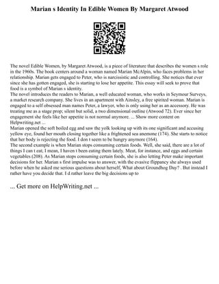 Marian s Identity In Edible Women By Margaret Atwood
The novel Edible Women, by Margaret Atwood, is a piece of literature that describes the women s role
in the 1960s. The book centers around a woman named Marian McAlpin, who faces problems in her
relationship. Marian gets engaged to Peter, who is narcissistic and controlling. She notices that ever
since she has gotten engaged, she is starting to lose her appetite. This essay will seek to prove that
food is a symbol of Marian s identity.
The novel introduces the readers to Marian, a well educated woman, who works in Seymour Surveys,
a market research company. She lives in an apartment with Ainsley, a free spirited woman. Marian is
engaged to a self obsessed man names Peter, a lawyer, who is only using her as an accessory. He was
treating me as a stage prop; silent but solid, a two dimensional outline (Atwood 72). Ever since her
engagement she feels like her appetite is not normal anymore. ... Show more content on
Helpwriting.net ...
Marian opened the soft boiled egg and saw the yolk looking up with its one significant and accusing
yellow eye, found her mouth closing together like a frightened sea anemone (174). She starts to notice
that her body is rejecting the food. I don t seem to be hungry anymore (164).
The second example is when Marian stops consuming certain foods. Well, she said, there are a lot of
things I can t eat; I mean, I haven t been eating them lately. Meat, for instance, and eggs and certain
vegetables (208). As Marian stops consuming certain foods, she is also letting Peter make important
decisions for her. Marian s first impulse was to answer, with the evasive flippancy she always used
before when he asked me serious questions about herself, What about Groundhog Day? . But instead I
rather have you decide that. I d rather leave the big decisions up to
... Get more on HelpWriting.net ...
 