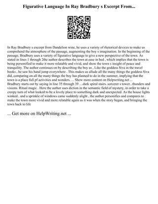 Figurative Language In Ray Bradbury s Excerpt From...
In Ray Bradbury s excerpt from Dandelion wine, he uses a variety of rhetorical devices to make us
comprehend the atmosphere of the passage, augmenting the boy s imagination. In the beginning of the
passage, Bradbury uses a variety of figurative language to give a new perspective of the town. As
stated in lines 1 through 2the author describes the town at ease in bed , which implies that the town is
being personified to make it more relatable and vivid, and show the town s insight of peace and
tranquility. The author continues on by describing the boy as , Like the goddess Siva in the travel
books , he saw his hand jump everywhere . This makes us allude all the many things the goddess Siva
did, comparing on all the many things the boy has planned to do in the summer, implying that the
town is a place full pf activities and wonders. ... Show more content on Helpwriting.net ...
Bradbury starts out by saying in line 35 through 39 ....dark spiral stairs..sorcerer s tower...thunders and
visions. Ritual magic . Here the author uses diction in the semantic field of mystery, in order to take a
creepy turn of what looked to be a lovely place to something dark and unexpected. As the house lights
winked.. and a sprinkle of windows came suddenly alight , the author personifies and compares to
make the town more vivid and more relatable again as it was when the story began, and bringing the
town back to life
... Get more on HelpWriting.net ...
 