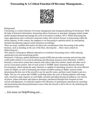 Forecasting Is A Critical Function Of Revenue Management...
Background
Forecasting is a critical function of revenue management and strategical planning for businesses. With
the help of historical information, forecasting allows businesses to anticipate changing market trends,
predict product demand and manage the costs of inventory (Lambert, 2011). While forecasting has
many applications and is utilized in numerous trades, this research focuses on forecasting within the
airline industry. In this context, the emphasis is on forecasting to optimize profit, by anticipating
demand and adjusting capacity needs and prices accordingly.
There are many variables that need to be taken into consideration when forecasting in the airline
business, such as deciding on the size of the fleet, choosing the ... Show more content on
Helpwriting.net ...
This analysis will propose different alternatives to minimize forecasting errors, while reducing
operational costs and maximizing profits.
Solution#1: Utilizing a global distribution system (GDS) that provides accurate and real time data
could enable airlines to cut costs by planning and allocating resources more efficiently. A GDS is
basically a reservation system that connects and collects data from airlines, hotels and other travel
service reservation systems. One of such system is SABRE (Semi Automatic Business Research
Environment), which among the many functions is capable of calculating oil prices, the most efficient
routes for flights, as well as estimating last minute available seating on flights, tourism trends,
determining the best size of the aircraft to use for specific routes, and how much freight to put on a
flight. The use of a system like SABRE could help reduce the costs of flying airplanes with empty
seats, maximize cargo capacity on each flight, calculate and adjust pricing according to cost such as
oil prices, reduce downtime and improve passenger satisfaction through more frequent on time
arrivals and departures. It could also improve the efficiency of maintenance operations by recording
and transmitting data about performance issues while the aircraft is still in the air. By identifying the
mechanical issues
... Get more on HelpWriting.net ...
 