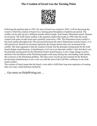 The Creation of Israel was the Turning Point
Following the partition plan in 1947, the state of Israel was created in 1948. I will be discussing the
extent to which the creation of Israel was a turning point throughout a hundred year period. The
conflict can be split up into 3 different strands which include: Arab Israeli, Palestinian Israeli, Western
involvement. The Arab Israeli conflict is the regional conflict that erupts in 1948 when the newly
created Arab states invade Israel and is partially resolved by 1996. The Palestinian Israeli conflict is
the local conflict throughout the 100 year period between the native Palestinians and the Israeli s, it is
still unresolved. Western involvement represents the foreign nations that were associated in the
conflict. My main argument is that the creation of Israel was the principle turning point for the Arab
Israeli dispute strand because; it transformed a civil war to an interstate conflict. I also feel that it was
the principle turning point for the Palestinian Israeli strand because, it saw a huge change in policy
and led to the dissolution of the Palestinian people with many fleeing into surrounding Arab nations,
this is known as the Palestinian problem. The Suez crisis was the pivotal moment for the Western
Involvement strand because it saw a new era with the start of the Cold War s influence in the Arab
Israeli conflict.
The creation of Israel meant that the Israeli s were able to fulfil their long term aspiration of creating
their own state, which had been fuelled by
... Get more on HelpWriting.net ...
 