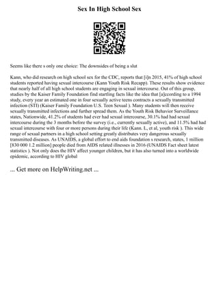 Sex In High School Sex
Seems like there s only one choice: The downsides of being a slut
Kann, who did research on high school sex for the CDC, reports that [i]n 2015, 41% of high school
students reported having sexual intercourse (Kann Youth Risk Recapp). These results show evidence
that nearly half of all high school students are engaging in sexual intercourse. Out of this group,
studies by the Kaiser Family Foundation find startling facts like the idea that [a]ccording to a 1994
study, every year an estimated one in four sexually active teens contracts a sexually transmitted
infection (STI) (Kaiser Family Foundation U.S. Teen Sexual ). Many students will then receive
sexually transmitted infections and further spread them. As the Youth Risk Behavior Surveillance
states, Nationwide, 41.2% of students had ever had sexual intercourse, 30.1% had had sexual
intercourse during the 3 months before the survey (i.e., currently sexually active), and 11.5% had had
sexual intercourse with four or more persons during their life (Kann. L, et al, youth risk ). This wide
range of sexual partners in a high school setting greatly distributes very dangerous sexually
transmitted diseases. As UNAIDS, a global effort to end aids foundation s research, states, 1 million
[830 000 1.2 million] people died from AIDS related illnesses in 2016 (UNAIDS Fact sheet latest
statistics ). Not only does the HIV affect younger children, but it has also turned into a worldwide
epidemic, according to HIV global
... Get more on HelpWriting.net ...
 