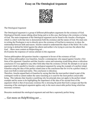 Essay on The Ontological Argument
The Ontological Argument
The Ontological argument is a group of different philosophers arguments for the existence of God.
Ontological literally means talking about being and so in this case, that being is the existence or being
of God. The main component of the Ontological argument can be found in the Anselm s Proslogion
which is a short work that tries to demonstrate both the existence and the nature of God. His main aim
in writing the Proslogion is not to directly prove the existence of God but to moreover, to show the
relationship between faith and reason. Anselm wanted to understand the object of the belief. He is also
not trying to defend his belief against the atheist and neither is he trying to convince the atheist that
God ... Show more content on Helpwriting.net ...
(b) Examine the responses of various scholars to this argument
Various philosophers did question Anselm s argument in favour of the existence of God.
One of these philosophers was Gaunilon, Anselm s contemporary who argued against Anselm s first
form of his argument. Gaunilon said that Anselm s sense and reasoning would bring about a ridiculous
conclusion if it was applied to any other field other than the existence of God. He attempts to set up an
argument which is parallel to Anselm s ontological argument by using the example of a perfect island.
Gaunilon using the idea of this perfect island came to the conclusion that for it to be a perfect island, it
must exist both in mind and reality. This conclusion is ridiculous.
Therefore, Anselm argued back at Guanilon by saying that that the most perfect island is part of the
contingent world so cannot endure the same reasoning as is used for the most perfect conceivable
being . This indicates that Anselm is justifying why his principle does not apply to the perfect island
example and he seems to be highlighting the importance of the idea of his second form of the
argument which is that of necessary existence He is stressing the point that God is unique and that the
reasoning of the ontological argument applies only to the most conceivable perfect being which has
necessary existence.
Descartes moderated the ontological argument and said that a supremely perfect being
... Get more on HelpWriting.net ...
 