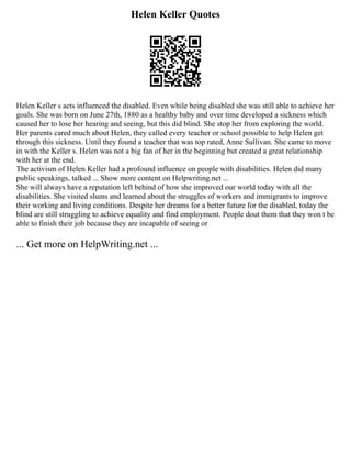 Helen Keller Quotes
Helen Keller s acts influenced the disabled. Even while being disabled she was still able to achieve her
goals. She was born on June 27th, 1880 as a healthy baby and over time developed a sickness which
caused her to lose her hearing and seeing, but this did blind. She stop her from exploring the world.
Her parents cared much about Helen, they called every teacher or school possible to help Helen get
through this sickness. Until they found a teacher that was top rated, Anne Sullivan. She came to move
in with the Keller s. Helen was not a big fan of her in the beginning but created a great relationship
with her at the end.
The activism of Helen Keller had a profound influence on people with disabilities. Helen did many
public speakings, talked ... Show more content on Helpwriting.net ...
She will always have a reputation left behind of how she improved our world today with all the
disabilities. She visited slums and learned about the struggles of workers and immigrants to improve
their working and living conditions. Despite her dreams for a better future for the disabled, today the
blind are still struggling to achieve equality and find employment. People dout them that they won t be
able to finish their job because they are incapable of seeing or
... Get more on HelpWriting.net ...
 