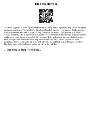 The Book Magnolia
The book Magnolia is about a girl named Jemma and a boy named Ryder and they always have been
next door neighbours. They used to be friends until grade 8 were an event happens that broke their
friendship forever. And now in grade 12, they can t stand each other. Their parents have always
wanted them to be a bit more than friends, but Ryder and Jemma hated the thought of being together.
And a storm rages through town while the parents of Ryder and Jemma are gone, during the storm
their feelings for each other shift and they learn about if they love or hate. They face a lot of
adventures, horror and disaster but at the end, all works out and leads to a cliffhanger. This story is
like Romeo and Juliet backwards and no one dies at the end. The
... Get more on HelpWriting.net ...
 