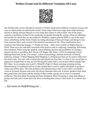 Welfare Fraud And Its Different Variations Of Cases
Our Problem that we have decided to research is Welfare fraud and its different variations of cases and
ways in which people are abusing the system. Some major fraud cases range from under declaring
income to faking sickness/illnesses to even using false names to collect funds. One of the major
concerns or problems of fraud in the community are people abusing the system, whom are obtaining
the benefits for which they are not entitled to. Disability support pension (DSP) is one of the major
issues underlining welfare fraud. People are taking advantage of these privileges and taking it away
from someone that is truly in need of the financial assistance for life. These ramifications have
resulted in the following changes; ➢ People are being ... Show more content on Helpwriting.net ...
2014). There are a few sub skills consisted in this process such as; analysing, comparing, forecasting
and evaluation. When using this method, critical thinking increases the probability of creating a
logical outcome to a problem. Ref: Dwyer. CP, Hogan. MJ, Stuart. I 2014 An integrated critical
thinking framework for the 21st century , school of psychology, national university of Ireland,
Galloway, Ireland 3.3 Mind Mapping Mind Mapping is a thinking tool that can be used to reflect how
the mind works. You start with a central idea and expand out from that, it is best to use curved lines as
opposed to straight lines as they are free flowing like nature that is curved and without straight lines.
Ref: https://www.youtube.com/watch?v=MlabrWv25qQ 3.4 Brain storming/swarming/writing
Brainstorming is a traditional and out of date method that is used to enable individuals or groups to
collect and collate ideas. The main problem with brainstorming is that it won t allow everybody s
voices to be heard, because extroverts will always dominate introverts. It doesn t produce more ideas
then people that work alone and the sharing of ideas within a group one at a time is extremely
inefficient. Therefore Brain Swarming has been introduced. Brain Swarming is when individuals or
groups each take post it notes and write down everything that comes to their mind. It is a known fact
that
... Get more on HelpWriting.net ...
 