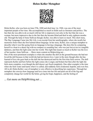 Helen Keller Metaphor
Helen Keller, who was born on June 27th, 1880 and died June 1st, 1968, was one of the most
important people of her time. She accomplished so much in fields such as literature and politics. The
fact that she was able to do so much with her life is impressive not only in the fact that she was a
woman, but more impressive due to the fact that she became blind and deaf at only eighteen months
old. Through the help of Anne Sullivan though, Keller, was able to learn so much. This short story,
The Day Language Came into My Life, is an excerpt from her autobiography, where she recalls her
memories from when she first learned about language. In her story, Keller, uses a unique metaphor to
describe what it was like going from no language to having a language. She does this by comparing
herself to a boat in a dense fog with no compass or sounding line, who was just lost at sea in a tangible
darkness, and then the light came into her world. This light that meant so much to Keller was the love
of her teacher, Anne Sullivan. ... Show more content on Helpwriting.net ...
One of the most prominent examples is when she smashes the doll on the ground because she had not
loved the doll because in that world she had not known love. Later in the story though after she has
learned of love she goes back to the doll she has destroyed and for the first time feels sorrow. The doll
represents Keller and how before the light comes she is angry and broken but then after the light she
feels more complete, even though the doll doesn t get fixed completely. One other example is the time
when she feels water and learns what it is called, and suddenly feels awakened, hopeful, and even free.
All in all, Helen Keller s use of metaphor is very effective in describing her experience. Through her
metaphor she conveys how language and love come into her life and push out all of the fog and
completely change her world for the better, giving her hope, happiness, and the feeling of
... Get more on HelpWriting.net ...
 