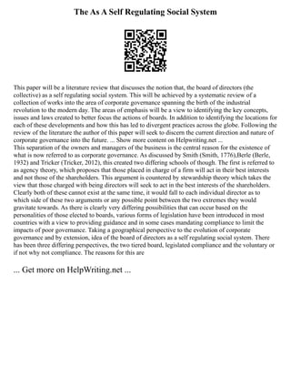 The As A Self Regulating Social System
This paper will be a literature review that discusses the notion that, the board of directors (the
collective) as a self regulating social system. This will be achieved by a systematic review of a
collection of works into the area of corporate governance spanning the birth of the industrial
revolution to the modern day. The areas of emphasis will be a view to identifying the key concepts,
issues and laws created to better focus the actions of boards. In addition to identifying the locations for
each of these developments and how this has led to divergent practices across the globe. Following the
review of the literature the author of this paper will seek to discern the current direction and nature of
corporate governance into the future. ... Show more content on Helpwriting.net ...
This separation of the owners and managers of the business is the central reason for the existence of
what is now referred to as corporate governance. As discussed by Smith (Smith, 1776),Berle (Berle,
1932) and Tricker (Tricker, 2012), this created two differing schools of though. The first is referred to
as agency theory, which proposes that those placed in charge of a firm will act in their best interests
and not those of the shareholders. This argument is countered by stewardship theory which takes the
view that those charged with being directors will seek to act in the best interests of the shareholders.
Clearly both of these cannot exist at the same time, it would fall to each individual director as to
which side of these two arguments or any possible point between the two extremes they would
gravitate towards. As there is clearly very differing possibilities that can occur based on the
personalities of those elected to boards, various forms of legislation have been introduced in most
countries with a view to providing guidance and in some cases mandating compliance to limit the
impacts of poor governance. Taking a geographical perspective to the evolution of corporate
governance and by extension, idea of the board of directors as a self regulating social system. There
has been three differing perspectives, the two tiered board, legislated compliance and the voluntary or
if not why not compliance. The reasons for this are
... Get more on HelpWriting.net ...
 