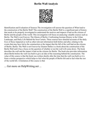 Berlin Wall Analysis
Identification and Evaluation of Sources The investigation will answer the question of What lead to
the construction of the Berlin Wall? The construction of the Berlin Wall is a significant part of history
that needs to be properly investigated to understand the motives and impacts it had on the citizens of
Berlin and the people of the world. This investigation will focus on analyzing valuable sources such as
Berlin: The Wall is not Forever, The Ghosts of Berlin: Confronting German History in the Urban
Landscape, and Daily Life Behind the Iron Curtain. These sources have detailed accounts of the daily
lives of those impacted as well as other relevant information both before and after, relating to the
events that may have led to the construction or the impact that the fall of the wall had on the citizens
of Berlin. Berlin: The Wall is not Forever by Eleanor Dulles is a book about the construction of the
Berlin Wall and it has a focus on the question of whether or not the wall will come down. The book
describes the wall and the impact it had on the citizens for Berlin. The book also provides information
about Berlin before the wall was built to give an idea of the reasoning behind the construction. The
value of this source is that the book was written shortly after the time that the wall was built so it is
from a similar perspective which helps to feel what the people of Berlin felt and to feel what the rest
of the world felt. A limitation of this source is that
... Get more on HelpWriting.net ...
 
