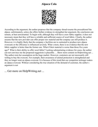 Alpaca Cola
According to the argument, the author proposes that the company shoud resume the procudtionof the
alpaca. unfortunately, usless she offers further evidence to strengthen her argument, the conclusion can
remain, at bast unwarranted. To begin with, although they will have a new fabtic supplier, it does not
necessary mean that they will have a reliable and sufficient source of wool fabric. Clearly, the author
assume that the new provider can offer proper raw material and the conpany can still produce it.
However, it is highly likely that the company s facilities are to outmoted to produce new alpaca
overcoats or the efficience is influenced severely. What s more, there is no evidence that the new
fabric supplier is better than the former one. What if their material is worse than those five years
ago？What is their ability to offer wool fabtic? Lacking substantiating evidence for cases, the author
can not convince me the proposed suggestoin is plausible. ... Show more content on Helpwriting.net ...
The author rests her assumption on the huge market. However, custemers are not necessarily still
willing to buy the overcote. For example, their awareness of animal protection is strengthened and
they no longer want an alpaca overcoat. It is because of this trend that our competitor nolonger makes
an alpaca overcoat. Withour considering the true situation of the demand of customer, the author s
argument is not
... Get more on HelpWriting.net ...
 