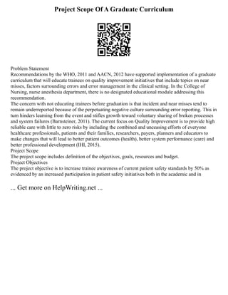 Project Scope Of A Graduate Curriculum
Problem Statement
Recommendations by the WHO, 2011 and AACN, 2012 have supported implementation of a graduate
curriculum that will educate trainees on quality improvement initiatives that include topics on near
misses, factors surrounding errors and error management in the clinical setting. In the College of
Nursing, nurse anesthesia department, there is no designated educational module addressing this
recommendation.
The concern with not educating trainees before graduation is that incident and near misses tend to
remain underreported because of the perpetuating negative culture surrounding error reporting. This in
turn hinders learning from the event and stifles growth toward voluntary sharing of broken processes
and system failures (Barnsteiner, 2011). The current focus on Quality Improvement is to provide high
reliable care with little to zero risks by including the combined and unceasing efforts of everyone
healthcare professionals, patients and their families, researchers, payers, planners and educators to
make changes that will lead to better patient outcomes (health), better system performance (care) and
better professional development (IHI, 2015).
Project Scope
The project scope includes definition of the objectives, goals, resources and budget.
Project Objectives
The project objective is to increase trainee awareness of current patient safety standards by 50% as
evidenced by an increased participation in patient safety initiatives both in the academic and in
... Get more on HelpWriting.net ...
 