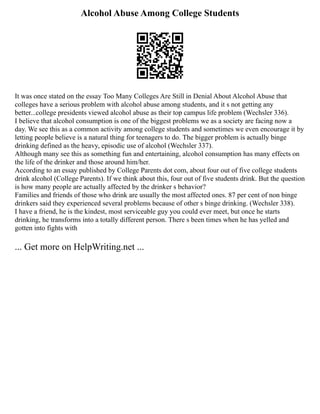 Alcohol Abuse Among College Students
It was once stated on the essay Too Many Colleges Are Still in Denial About Alcohol Abuse that
colleges have a serious problem with alcohol abuse among students, and it s not getting any
better...college presidents viewed alcohol abuse as their top campus life problem (Wechsler 336).
I believe that alcohol consumption is one of the biggest problems we as a society are facing now a
day. We see this as a common activity among college students and sometimes we even encourage it by
letting people believe is a natural thing for teenagers to do. The bigger problem is actually binge
drinking defined as the heavy, episodic use of alcohol (Wechsler 337).
Although many see this as something fun and entertaining, alcohol consumption has many effects on
the life of the drinker and those around him/her.
According to an essay published by College Parents dot com, about four out of five college students
drink alcohol (College Parents). If we think about this, four out of five students drink. But the question
is how many people are actually affected by the drinker s behavior?
Families and friends of those who drink are usually the most affected ones. 87 per cent of non binge
drinkers said they experienced several problems because of other s binge drinking. (Wechsler 338).
I have a friend, he is the kindest, most serviceable guy you could ever meet, but once he starts
drinking, he transforms into a totally different person. There s been times when he has yelled and
gotten into fights with
... Get more on HelpWriting.net ...
 
